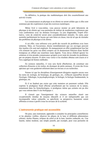 Comment développer votre attention et votre mémoire


        En définitive, la pratique des mathématiques doit être essentiellement une
activité vivante.

       Les connaissances en physique et en chimie ne seront solides que si elles sont
soutenues par des expériences et par des exercices numériques.

         Même livré à vous-même, vous pouvez monter un petit laboratoire de
physique et de chimie qui vous permettra de réaliser de nombreuses expériences que
vous confronterez avec les données livresques. La joie d'apprendre, l'esprit d'ini-
tiative, voire de créativité seront ainsi considérablement stimulés. En outre, pour
assimiler parfaitement les leçons qui sont faites en classe, rien de tel que de résoudre
des problèmes de physique et de chimie.

         A cet effet, vous utiliserez avec profit des recueils de problèmes avec leurs
solutions. Mais, en l'occurrence, disons immédiatement que ces ouvrages peuvent
être inutiles s'ils sont mal employés. Ils manqueraient en effet complètement leur but
s'ils n'étaient lus qu'en vue d'être compris car ils donneraient l'illusion d'une facilité
trompeuse en offrant une nourriture toute digérée. Vous devez d'abord ignorer les
solutions et n'en prendre connaissance qu'après avoir tenté de résoudre les problèmes
par ses propres moyens. Et alors vous verrez si les résultats obtenus sont exacts et si
l'on a appliqué de bonnes méthodes.

        En sciences naturelles, il vous sera facile d'herboriser, de constituer une
collection d'insectes et de roches, de disséquer de petits animaux. Il existe des livres
spéciaux qui vous guideront utilement dans ces travaux et ces recherches.

        Notons ici que les disciplines d'enseignement désignées naguère encore sous
les noms de zoologie, de botanique, de géologie, etc., s'effacent aujourd'hui devant
l'écologie, l'éthologie, la psychophysiologie, la biologie, la biologie fondamentale, la
génétique, etc.

       Et il ne faudrait pas croire que cette mutation est purement verbale. Elle
exprime le prodigieux bond effectué actuellement par les sciences de la nature,
notamment dans les biotechnologies, si prodigieux même que certains ont pu dire
que vous entrons dans l'« ère biologique ».

       II s'ensuit que l'enseignement des sciences naturelles réunit une
exceptionnelle étendue de moyens éducatifs et il est indispensable que son
incomparable valeur culturelle, sa spécificité, sa perspective humaniste soient
affirmées et mises à profit à tous les niveaux de la scolarité.



L'astronomie pratique est accessible
        On peut, sans instrument, apprendre à connaître les principales constellations
et les planètes visibles, observer les phases de la lune et différents phénomènes
célestes: étoiles filantes, éclipses du soleil et de la lune, lumière zodiacale, etc. Une
lunette, même modeste, une simple jumelle, par exemple, peut vous permettre de

                                           14
 