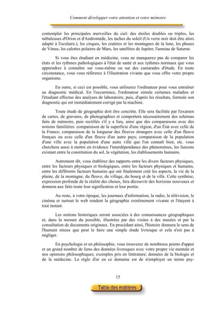 Comment développer votre attention et votre mémoire


contempler les principales merveilles du ciel: des étoiles doubles ou triples, les
nébuleuses d'Orion et d'Andromède, les taches du soleil (Un verre noir doit être alors
adapté à l'oculaire.), les cirques, les cratères et les montagnes de la lune, les phases
de Vénus, les calottes polaires de Mars, les satellites de Jupiter, l'anneau de Saturne.

        Si vous êtes étudiant en médecine, vous ne manquerez pas de comparer les
états et les rythmes pathologiques à l'état de santé et aux rythmes normaux que vous
apprendrez à connaître sur vous-même ou sur des camarades d'étude. En toute
circonstance, vous vous référerez à l'illustration vivante que vous offre votre propre
organisme.

        En outre, si ceci est possible, vous utiliserez l'ordinateur pour vous entraîner
au diagnostic médical. En l'occurrence, l'ordinateur simule certaines maladies et
l'étudiant effectue des analyses de laboratoire, puis, d'après les résultats, formule son
diagnostic qui est immédiatement corrigé par la machine.

        Toute étude de géographie doit être concrète. Elle sera facilitée par l'examen
de cartes, de gravures, de photographies et comportera nécessairement des schémas
faits de mémoire, puis rectifiés s'il y a lieu, ainsi que des comparaisons avec des
notions familières: comparaison de la superficie d'une région, d'un État avec celle de
la France; comparaison de la longueur des fleuves étrangers avec celle d'un fleuve
français ou avec celle d'un fleuve d'un autre pays; comparaison de la population
d'une ville avec la population d'une autre ville que l'on connaît bien, etc. vous
cherchera aussi à mettre en évidence l'interdépendance des phénomènes, les liaisons
existant entre la constitution du sol, la végétation, les établissements humains.

        Autrement dit, vous établirez des rapports entre les divers facteurs physiques,
entre les facteurs physiques et biologiques, entre les facteurs physiques et humains,
entre les différents facteurs humains qui ont finalement créé les aspects, la vie de la
plaine, de la montagne, du fleuve, du village, du bourg et de la ville. Cette synthèse,
expression profonde de la réalité des choses, fera découvrir des horizons nouveaux et
donnera aux faits toute leur signification et leur portée.

        Au reste, à votre époque, les journaux d'information, la radio, la télévision, le
cinéma et surtout le web rendent la géographie extrêmement vivante et l'étayent à
tout instant.

       Les notions historiques seront associées à des connaissances géographiques
et, dans la mesure du possible, illustrées par des visites à des musées et par la
consultation de documents originaux. En procédant ainsi, l'histoire donnera le sens de
l'humain mieux que peut le faire une simple étude livresque et cela n'est pas à
négliger.

        En psychologie et en philosophie, vous trouverez de nombreux points d'appui
et un grand nombre de liens des données livresques avec votre propre vie mentale et
nos opinions philosophiques; exemples pris en littérature; données de la biologie et
de la médecine. La règle d'or en ce domaine est de n'employer un terme psy-


                                           15
 