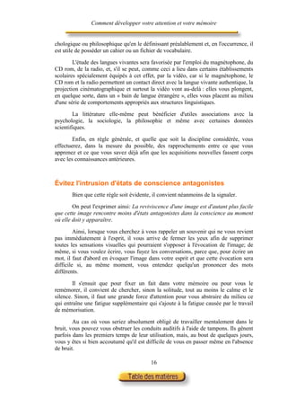Comment développer votre attention et votre mémoire


chologique ou philosophique qu'en le définissant préalablement et, en l'occurrence, il
est utile de posséder un cahier ou un fichier de vocabulaire.

        L'étude des langues vivantes sera favorisée par l'emploi du magnétophone, du
CD rom, de la radio, et, s'il se peut, comme ceci a lieu dans certains établissements
scolaires spécialement équipés à cet effet, par la vidéo, car si le magnétophone, le
CD rom et la radio permettent un contact direct avec la langue vivante authentique, la
projection cinématographique et surtout la vidéo vont au-delà : elles vous plongent,
en quelque sorte, dans un « bain de langue étrangère », elles vous placent au milieu
d'une série de comportements appropriés aux structures linguistiques.

        La littérature elle-même peut bénéficier d'utiles associations avec la
psychologie, la sociologie, la philosophie et même avec certaines données
scientifiques.

        Enfin, en règle générale, et quelle que soit la discipline considérée, vous
effectuerez, dans la mesure du possible, des rapprochements entre ce que vous
apprenez et ce que vous savez déjà afin que les acquisitions nouvelles fassent corps
avec les connaissances antérieures.



Évitez l'intrusion d'états de conscience antagonistes
       Bien que cette règle soit évidente, il convient néanmoins de la signaler.

        On peut l'exprimer ainsi: La reviviscence d'une image est d'autant plus facile
que cette image rencontre moins d'états antagonistes dans la conscience au moment
où elle doit y apparaître.

         Ainsi, lorsque vous cherchez à vous rappeler un souvenir qui ne vous revient
pas immédiatement à l'esprit, il vous arrive de fermer les yeux afin de supprimer
toutes les sensations visuelles qui pourraient s'opposer à l'évocation de l'image; de
même, si vous voulez écrire, vous fuyez les conversations, parce que, pour écrire un
mot, il faut d'abord en évoquer l'image dans votre esprit et que cette évocation sera
difficile si, au même moment, vous entendez quelqu'un prononcer des mots
différents.

        Il s'ensuit que pour fixer un fait dans votre mémoire ou pour vous le
remémorer, il convient de chercher, sinon la solitude, tout au moins le calme et le
silence. Sinon, il faut une grande force d'attention pour vous abstraire du milieu ce
qui entraîne une fatigue supplémentaire qui s'ajoute à la fatigue causée par le travail
de mémorisation.

        Au cas où vous seriez absolument obligé de travailler mentalement dans le
bruit, vous pouvez vous obstruer les conduits auditifs à l'aide de tampons. Ils gênent
parfois dans les premiers temps de leur utilisation, mais, au bout de quelques jours,
vous y êtes si bien accoutumé qu'il est difficile de vous en passer même en l'absence
de bruit.

                                          16
 