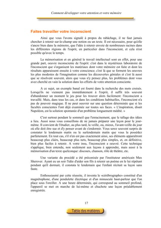Comment développer votre attention et votre mémoire




Faites travailler votre inconscient
        Ainsi que vous l'avons signalé à propos du rabâchage, il ne faut jamais
chercher à retenir sur-le-champ une notion ou un texte. Il est nécessaire, pour qu'elle
s'ancre bien dans la mémoire, que l'idée à retenir envoie de nombreuses racines dans
les différentes régions de l'esprit, en particulier dans l'inconscient, et cela n'est
possible qu'avec le temps.

        La mémorisation et en général le travail intellectuel sont en effet, pour une
grande part, oeuvre inconsciente de l'esprit: c'est dans le mystérieux laboratoire de
l'inconscient que s'organisent les matériaux dont votre mémoire est faite et dont les
résultats apparaissent ensuite à votre conscience; c'est là que se forment les oeuvres
les plus modestes de l'imagination comme les découvertes géniales et c'est là aussi
que se résolvent souvent, alors que vous n'y pensez plus, les problèmes dont vous
avez cherché en vain la solution dans les efforts de votre attention consciente.

        A ce sujet, un exemple banal est fourni dans la recherche des mots croisés.
Lorsqu'ils ne viennent pas immédiatement à l'esprit, il suffit très souvent
d'abandonner un moment le jeu pour les trouver alors facilement: l'inconscient a
travaillé. Mais, dans tous les cas, et dans les conditions habituelles, l'inconscient n'a
pas de pouvoir magique. Il ne peut oeuvrer sur une question déterminée que si les
facultés conscientes l'ont déjà examinée sur toutes ses faces. « L'inspiration, disait
Napoléon, est la solution spontanée d'un problème longuement médité. »

        C'est surtout pendant le sommeil que l'enracinement, que le tallage des idées
a lieu. Aussi nous vous conseillons de ne jamais préparer une leçon pour le jour-
même. Il convient de l'étudier, au plus tard, la veille, ou, mieux, l'avant-veille du jour
où elle doit être sue et d'y penser avant de s'endormir. Vous serez souvent surpris de
constater le lendemain matin ou le surlendemain matin que vous la possédez
parfaitement. En tout cas, s'il n'en est pas exactement ainsi, ses éléments apparaîtront
beaucoup plus clairs, beaucoup plus nets, beaucoup plus simples, et, en définitive,
bien plus faciles à retenir. A votre insu, l'inconscient a oeuvré. Cette technique
s'applique, bien entendu, non seulement aux leçons à apprendre, mais aussi à la
mémorisation d'un texte quelconque: discours, chanson, rôle de théâtre, etc.

       Une variante du procédé a été préconisée par l'instituteur américain Max
Sherover. Ayant eu un soir l'idée d'aider son fils à retenir un poème en le lui répétant
pendant qu'il dormait, il constata le lendemain que l'enfant récitait sa leçon sans
faute.

        Enthousiasmé par cette réussite, il inventa le «cérébrographe» constitué d'un
magnétophone, d'une pendulette électrique et d'un minuscule haut-parleur que l'on
place sous l'oreiller. A une heure déterminée, qui correspond au sommeil profond,
l'appareil se met en marche de lui-même et chuchote une leçon préalablement
enregistrée.


                                           17
 