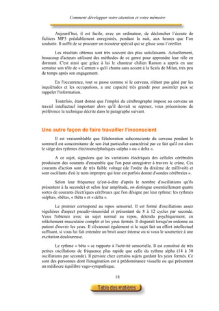 Comment développer votre attention et votre mémoire


        Aujourd’hui, il est facile, avec un ordinateur, de déclencher l’écoute de
fichiers MP3 préalablement enregistrés, pendant la nuit, aux heures que l’on
souhaite. Il suffit de se procurer un écouteur spécial qui se glisse sous l’oreiller.

       Les résultats obtenus sont très souvent des plus satisfaisants. Actuellement,
beaucoup d'acteurs utilisent des méthodes de ce genre pour apprendre leur rôle en
dormant. C'est ainsi que grâce à lui le chanteur chilien Ramon a appris en une
semaine son rôle de « Carmen » qu'il chanta sans accent à la Scala de Milan, très peu
de temps après son engagement.

       En l'occurrence, tout se passe comme si le cerveau, n'étant pas gêné par les
inquiétudes et les occupations, a une capacité très grande pour assimiler puis se
rappeler l'information.

        Toutefois, étant donné que l'emploi du cérébrographe impose au cerveau un
travail intellectuel important alors qu'il devrait se reposer, vous préconisons de
préférence la technique décrite dans le paragraphe suivant.



Une autre façon de faire travailler l'inconscient
        Il est vraisemblable que l'élaboration subconsciente du cerveau pendant le
sommeil est concomitante de son état particulier caractérisé par ce fait qu'il est alors
le siège des rythmes électroencéphaliques «alpha » ou « delta ».

       A ce sujet, signalons que les variations électriques des cellules cérébrales
produisent des courants d'ensemble que l'on peut enregistrer à travers le crâne. Ces
courants d'action sont de très faible voltage (de l'ordre du dixième de millivolt) et
sont oscillants d'où le nom impropre qui leur est parfois donné d'«ondes cérébrales ».

        Selon leur fréquence (c'est-à-dire d'après le nombre d'oscillations qu'ils
présentent à la seconde) et selon leur amplitude, on distingue essentiellement quatre
sortes de courants électriques cérébraux que l'on désigne par leur rythme: les rythmes
«alpha», «bêta», « thêta » et « delta ».

        Le premier correspond au repos sensoriel. Il est formé d'oscillations assez
régulières d'aspect pseudo-sinusoidal et présentant de 8 à 12 cycles par seconde.
Vous l'obtenez avec un sujet normal au repos, détendu psychiquement, en
relâchement musculaire complet et les yeux fermés. Il disparaît lorsqu'on ordonne au
patient d'ouvrir les yeux. Il s'évanouit également si le sujet fait un effort intellectuel
suffisant, si vous lui fait entendre un bruit assez intense ou si vous le soumettez à une
excitation douloureuse.

        Le rythme « bêta » se rapporte à l'activité sensorielle. Il est constitué de très
petites oscillations de fréquence plus rapide que celle du rythme alpha (14 à 30
oscillations par seconde). Il persiste chez certains sujets gardant les yeux fermés. Ce
sont des personnes dont l'imagination est à prédominance visuelle ou qui présentent
un médiocre équilibre vago-sympathique.

                                           18
 