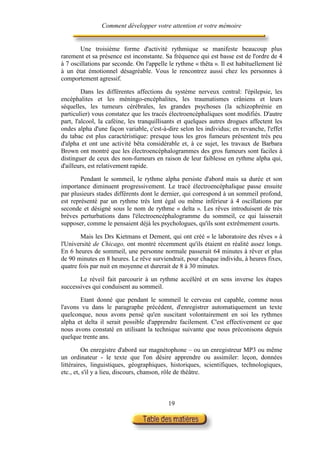 Comment développer votre attention et votre mémoire


        Une troisième forme d'activité rythmique se manifeste beaucoup plus
rarement et sa présence est inconstante. Sa fréquence qui est basse est de l'ordre de 4
à 7 oscillations par seconde. On l'appelle le rythme « thêta ». Il est habituellement lié
à un état émotionnel désagréable. Vous le rencontrez aussi chez les personnes à
comportement agressif.

         Dans les différentes affections du système nerveux central: l'épilepsie, les
encéphalites et les méningo-encéphalites, les traumatismes crâniens et leurs
séquelles, les tumeurs cérébrales, les grandes psychoses (la schizophrénie en
particulier) vous constatez que les tracés électroencéphaliques sont modifiés. D'autre
part, l'alcool, la caféine, les tranquillisants et quelques autres drogues affectent les
ondes alpha d'une façon variable, c'est-à-dire selon les individus; en revanche, l'effet
du tabac est plus caractéristique: presque tous les gros fumeurs présentent très peu
d'alpha et ont une activité bêta considérable et, à ce sujet, les travaux de Barbara
Brown ont montré que les électroencéphalogrammes des gros fumeurs sont faciles à
distinguer de ceux des non-fumeurs en raison de leur faiblesse en rythme alpha qui,
d'ailleurs, est relativement rapide.

        Pendant le sommeil, le rythme alpha persiste d'abord mais sa durée et son
importance diminuent progressivement. Le tracé électroencéphalique passe ensuite
par plusieurs stades différents dont le dernier, qui correspond à un sommeil profond,
est représenté par un rythme très lent égal ou même inférieur à 4 oscillations par
seconde et désigné sous le nom de rythme « delta ». Les rêves introduisent de très
brèves perturbations dans l'électroencéphalogramme du sommeil, ce qui laisserait
supposer, comme le pensaient déjà les psychologues, qu'ils sont extrêmement courts.

        Mais les Drs Kietmans et Dement, qui ont créé « le laboratoire des rêves » à
l'Université de Chicago, ont montré récemment qu'ils étaient en réalité assez longs.
En 6 heures de sommeil, une personne normale passerait 64 minutes à rêver et plus
de 90 minutes en 8 heures. Le rêve surviendrait, pour chaque individu, à heures fixes,
quatre fois par nuit en moyenne et durerait de 8 à 30 minutes.

       Le réveil fait parcourir à un rythme accéléré et en sens inverse les étapes
successives qui conduisent au sommeil.

       Etant donné que pendant le sommeil le cerveau est capable, comme nous
l'avons vu dans le paragraphe précédent, d'enregistrer automatiquement un texte
quelconque, nous avons pensé qu'en suscitant volontairement en soi les rythmes
alpha et delta il serait possible d'apprendre facilement. C'est effectivement ce que
nous avons constaté en utilisant la technique suivante que nous préconisons depuis
quelque trente ans.

         On enregistre d'abord sur magnétophone – ou un enregistreur MP3 ou même
un ordinateur - le texte que l'on désire apprendre ou assimiler: leçon, données
littéraires, linguistiques, géographiques, historiques, scientifiques, technologiques,
etc., et, s'il y a lieu, discours, chanson, rôle de théâtre.



                                           19
 