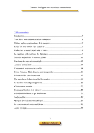 Comment développer votre attention et votre mémoire




Table des matières
Introduction..........................................................................................................................3
Vous devez bien comprendre avant d'apprendre .................................................................4
Utilisez les lois psychologiques de la mémoire ...................................................................5
Savoir lire pour retenir, c’est tout un art ..............................................................................6
Recherchez la netteté, la précision et l'ordre........................................................................8
La répétition est la meilleure des rhétoriques ......................................................................9
Méthode fragmentaire et méthode globale ........................................................................11
Établissez des associations multiples.................................................................................12
Associez les souvenirs .......................................................................................................13
L'astronomie pratique est accessible..................................................................................14
Évitez l'intrusion d'états de conscience antagonistes .........................................................16
Faites travailler votre inconscient ......................................................................................17
Une autre façon de faire travailler l'inconscient ................................................................18
Le meilleur moment pour apprendre..................................................................................21
Cultivez votre attention......................................................................................................22
Exercices d'attention et de mémoire ..................................................................................24
Faites immédiatement ce qui doit être fait .........................................................................27
Sachez oublier....................................................................................................................28
Quelques procédés mnémotechniques ...............................................................................29
Le système des articulations chiffrées ...............................................................................30
Autres procédés..................................................................................................................34




                                                                      2
 
