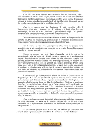 Comment développer votre attention et votre mémoire


        Cela fait, vous vous installez confortablement dans un fauteuil ou, mieux,
vous vous étendez sur une chaise longue, sur un divan ou sur un lit et vous cherchez
à réaliser un état de relaxation aussi complet que possible. Alors, au bout de quelques
minutes, et comme vous l'avons signalé, les bruits du dehors sont faiblement perçus,
les membres semblent engourdis, la sensibilité est atténuée.

         C'est à ce moment que doit fonctionner le texte enregistré grâce à
l'intervention d'une tierce personne, ou, de préférence, à l'aide d'un dispositif
automatique, tel que le « task scheduler », préalablement réglé. Les paroles,
susurrées selon un débit plutôt lent, doivent être tout juste audibles.

        Au cours de l'audition, aucun effort d'attention ni même de compréhension ne
doit être fait. Dans ces conditions, les connaissances, et notamment les connaissances
linguistiques, s'inscriront comme par enchantement dans le cerveau.

        En l'occurrence, vous avez provoqué en effet, mais en quelque sorte
volontairement et en connaissance de cause, ce qui se produit lorsque l'inconscient
travaille au cours du sommeil.

       Notons au passage que cette façon d'apprendre est à la base de la
suggestopédie mise au point par Georgi Lozanov, médecin et psychothérapeute
bulgare. Les étudiants se trouvant dans un état de relaxation aussi complet que
possible, l'instructeur psalmodie, sur un fond de musique classique, les matières qu'il
désire enseigner lesquelles sont, en général, des langues étrangères. Durant cette
phase passive, ils ne doivent pas prêter attention à la leçon, mais écouter uniquement
la musique. « L'étudiant-type, affirme Georgi Lozanov, apprend ainsi en deux ou
trois mois un ensemble de connaissances qui demande normalement deux ans
d'études universitaires. »

        Cette méthode, qui depuis plusieurs années est utilisée au célèbre Institut de
Suggestologie de Sofia, est maintenant répandue dans le monde entier, et, en
particulier aux Etats-Unis où elle est largement commercialisée. Mais le procédé est
souvent exploité sous une forme qui frise le charlatanisme. Ainsi que le soulignent
Gay Gaer Luce et Julius Segal, chargés par le Gouvernement américain d'étudier les
travaux de l'Institut de la santé des U.S.A. concernant le sommeil, « il existe
maintenant dans presque toutes les grandes villes des U.S.A. des centres d'instruction
par la détente et par le sommeil qui vous promettent de vous inculquer toutes les
connaissances possibles et imaginables et de bonifier votre personnalité sans aucun
effort de votre part.

       Cela va de la connaissance du français à l'enseignement technique en passant
par mille domaines, tels ceux de la réussite commerciale, de la lutte contre
l'insomnie, de la psychothérapie subliminale, du traitement de l'onychophagie, du
tabagisme, etc. »

        Et ces auteurs ajoutent: «Aux États-Unis, les sociétés qui consacrent leur
activité à l'enseignement en état second font des millions de chiffres d'affaires.»


                                          20
 