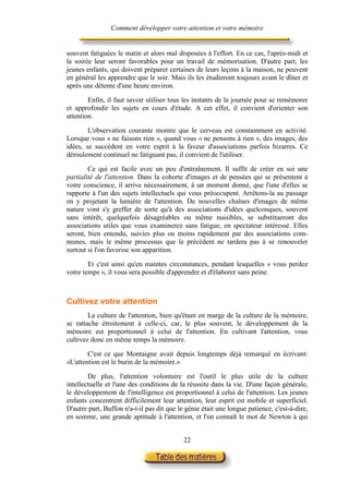 Comment développer votre attention et votre mémoire


souvent fatiguées le matin et alors mal disposées à l'effort. En ce cas, l'après-midi et
la soirée leur seront favorables pour un travail de mémorisation. D'autre part, les
jeunes enfants, qui doivent préparer certaines de leurs leçons à la maison, ne peuvent
en général les apprendre que le soir. Mais ils les étudieront toujours avant le dîner et
après une détente d'une heure environ.

        Enfin, il faut savoir utiliser tous les instants de la journée pour se remémorer
et approfondir les sujets en cours d'étude. A cet effet, il convient d'orienter son
attention.

        L'observation courante montre que le cerveau est constamment en activité.
Lorsque vous « ne faisons rien », quand vous « ne pensons à rien », des images, des
idées, se succèdent en votre esprit à la faveur d'associations parfois bizarres. Ce
déroulement continuel ne fatiguant pas, il convient de l'utiliser.

        Ce qui est facile avec un peu d'entraînement. Il suffit de créer en soi une
partialité de l'attention. Dans la cohorte d'images et de pensées qui se présentent à
votre conscience, il arrive nécessairement, à un moment donné, que l'une d'elles se
rapporte à l'un des sujets intellectuels qui vous préoccupent. Arrêtons-la au passage
en y projetant la lumière de l'attention. De nouvelles chaînes d'images de même
nature vont s'y greffer de sorte qu'à des associations d'idées quelconques, souvent
sans intérêt, quelquefois désagréables ou même nuisibles, se substitueront des
associations utiles que vous examinerez sans fatigue, en spectateur intéressé. Elles
seront, bien entendu, suivies plus ou moins rapidement par des associations com-
munes, mais le même processus que le précédent ne tardera pas à se renouveler
surtout si l'on favorise son apparition.

        Et c'est ainsi qu'en maintes circonstances, pendant lesquelles « vous perdez
votre temps », il vous sera possible d'apprendre et d'élaborer sans peine.



Cultivez votre attention
        La culture de l'attention, bien qu'étant en marge de la culture de la mémoire,
se rattache étroitement à celle-ci, car, le plus souvent, le développement de la
mémoire est proportionnel à celui de l'attention. En cultivant l'attention, vous
cultivez donc en même temps la mémoire.

        C'est ce que Montaigne avait depuis longtemps déjà remarqué en écrivant:
«L'attention est le burin de la mémoire.»

        De plus, l'attention volontaire est l'outil le plus utile de la culture
intellectuelle et l'une des conditions de la réussite dans la vie. D'une façon générale,
le développement de l'intelligence est proportionnel à celui de l'attention. Les jeunes
enfants concentrent difficilement leur attention, leur esprit est mobile et superficiel.
D'autre part, Buffon n'a-t-il pas dit que le génie était une longue patience, c'est-à-dire,
en somme, une grande aptitude à l'attention, et l'on connaît le mot de Newton à qui


                                            22
 