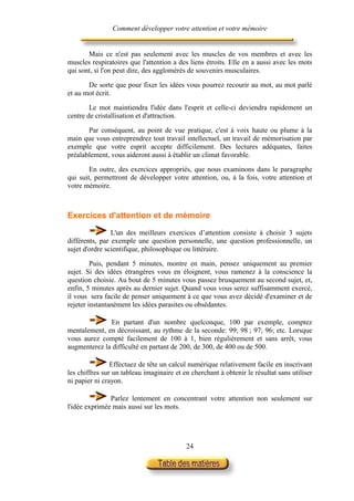 Comment développer votre attention et votre mémoire


       Mais ce n'est pas seulement avec les muscles de vos membres et avec les
muscles respiratoires que l'attention a des liens étroits. Elle en a aussi avec les mots
qui sont, si l'on peut dire, des agglomérés de souvenirs musculaires.

       De sorte que pour fixer les idées vous pourrez recourir au mot, au mot parlé
et au mot écrit.

        Le mot maintiendra l'idée dans l'esprit et celle-ci deviendra rapidement un
centre de cristallisation et d'attraction.

       Par conséquent, au point de vue pratique, c'est à voix haute ou plume à la
main que vous entreprendrez tout travail intellectuel, un travail de mémorisation par
exemple que votre esprit accepte difficilement. Des lectures adéquates, faites
préalablement, vous aideront aussi à établir un climat favorable.

        En outre, des exercices appropriés, que nous examinons dans le paragraphe
qui suit, permettront de développer votre attention, ou, à la fois, votre attention et
votre mémoire.



Exercices d'attention et de mémoire

                L'un des meilleurs exercices d’attention consiste à choisir 3 sujets
différents, par exemple une question personnelle, une question professionnelle, un
sujet d'ordre scientifique, philosophique ou littéraire.

         Puis, pendant 5 minutes, montre en main, pensez uniquement au premier
sujet. Si des idées étrangères vous en éloignent, vous ramenez à la conscience la
question choisie. Au bout de 5 minutes vous passez brusquement au second sujet, et,
enfin, 5 minutes après au dernier sujet. Quand vous vous serez suffisamment exercé,
il vous sera facile de penser uniquement à ce que vous avez décidé d'examiner et de
rejeter instantanément les idées parasites ou obsédantes.

              En partant d'un nombre quelconque, 100 par exemple, comptez
mentalement, en décroissant, au rythme de la seconde: 99; 98 ; 97; 96; etc. Lorsque
vous aurez compté facilement de 100 à 1, bien régulièrement et sans arrêt, vous
augmenterez la difficulté en partant de 200, de 300, de 400 ou de 500.

                Effectuez de tête un calcul numérique relativement facile en inscrivant
les chiffres sur un tableau imaginaire et en cherchant à obtenir le résultat sans utiliser
ni papier ni crayon.

               Parlez lentement en concentrant votre attention non seulement sur
l'idée exprimée mais aussi sur les mots.




                                           24
 