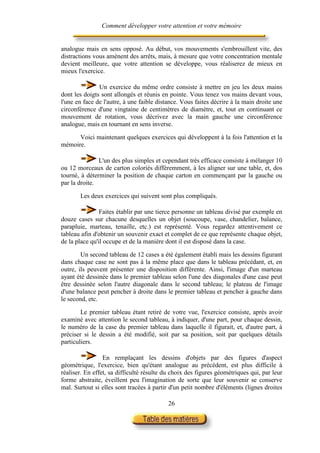 Comment développer votre attention et votre mémoire


analogue mais en sens opposé. Au début, vos mouvements s'embrouillent vite, des
distractions vous amènent des arrêts, mais, à mesure que votre concentration mentale
devient meilleure, que votre attention se développe, vous réaliserez de mieux en
mieux l'exercice.

               Un exercice du même ordre consiste à mettre en jeu les deux mains
dont les doigts sont allongés et réunis en pointe. Vous tenez vos mains devant vous,
l'une en face de l'autre, à une faible distance. Vous faites décrire à la main droite une
circonférence d'une vingtaine de centimètres de diamètre, et, tout en continuant ce
mouvement de rotation, vous décrivez avec la main gauche une circonférence
analogue, mais en tournant en sens inverse.

      Voici maintenant quelques exercices qui développent à la fois l'attention et la
mémoire.

               L'un des plus simples et cependant très efficace consiste à mélanger 10
ou 12 morceaux de carton coloriés différemment, à les aligner sur une table, et, dos
tourné, à déterminer la position de chaque carton en commençant par la gauche ou
par la droite.

       Les deux exercices qui suivent sont plus compliqués.

                Faites établir par une tierce personne un tableau divisé par exemple en
douze cases sur chacune desquelles un objet (soucoupe, vase, chandelier, balance,
parapluie, marteau, tenaille, etc.) est représenté. Vous regardez attentivement ce
tableau afin d'obtenir un souvenir exact et complet de ce que représente chaque objet,
de la place qu'il occupe et de la manière dont il est disposé dans la case.

        Un second tableau de 12 cases a été également établi mais les dessins figurant
dans chaque case ne sont pas à la même place que dans le tableau précédant, et, en
outre, ils peuvent présenter une disposition différente. Ainsi, l'image d'un marteau
ayant été dessinée dans le premier tableau selon l'une des diagonales d'une case peut
être dessinée selon l'autre diagonale dans le second tableau; le plateau de l'image
d'une balance peut pencher à droite dans le premier tableau et pencher à gauche dans
le second, etc.

        Le premier tableau étant retiré de votre vue, l'exercice consiste, après avoir
examiné avec attention le second tableau, à indiquer, d'une part, pour chaque dessin,
le numéro de la case du premier tableau dans laquelle il figurait, et, d'autre part, à
préciser si le dessin a été modifié, soit par sa position, soit par quelques détails
particuliers.

                 En remplaçant les dessins d'objets par des figures d'aspect
géométrique, l'exercice, bien qu'étant analogue au précédent, est plus difficile à
réaliser. En effet, sa difficulté résulte du choix des figures géométriques qui, par leur
forme abstraite, éveillent peu l'imagination de sorte que leur souvenir se conserve
mal. Surtout si elles sont tracées à partir d'un petit nombre d'éléments (lignes droites

                                           26
 