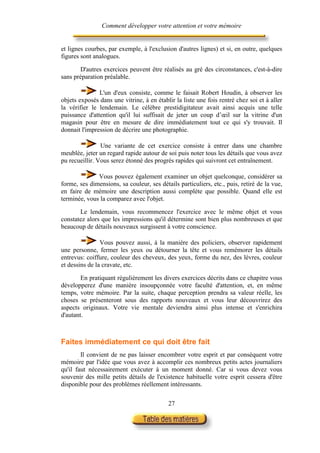 Comment développer votre attention et votre mémoire


et lignes courbes, par exemple, à l'exclusion d'autres lignes) et si, en outre, quelques
figures sont analogues.

       D'autres exercices peuvent être réalisés au gré des circonstances, c'est-à-dire
sans préparation préalable.

               L'un d'eux consiste, comme le faisait Robert Houdin, à observer les
objets exposés dans une vitrine, à en établir la liste une fois rentré chez soi et à aller
la vérifier le lendemain. Le célèbre prestidigitateur avait ainsi acquis une telle
puissance d'attention qu'il lui suffisait de jeter un coup d’œil sur la vitrine d'un
magasin pour être en mesure de dire immédiatement tout ce qui s'y trouvait. Il
donnait l'impression de décrire une photographie.

                Une variante de cet exercice consiste à entrer dans une chambre
meublée, jeter un regard rapide autour de soi puis noter tous les détails que vous avez
pu recueillir. Vous serez étonné des progrès rapides qui suivront cet entraînement.

              Vous pouvez également examiner un objet quelconque, considérer sa
forme, ses dimensions, sa couleur, ses détails particuliers, etc., puis, retiré de la vue,
en faire de mémoire une description aussi complète que possible. Quand elle est
terminée, vous la comparez avec l'objet.

       Le lendemain, vous recommencez l'exercice avec le même objet et vous
constatez alors que les impressions qu'il détermine sont bien plus nombreuses et que
beaucoup de détails nouveaux surgissent à votre conscience.

                Vous pouvez aussi, à la manière des policiers, observer rapidement
une personne, fermer les yeux ou détourner la tête et vous remémorer les détails
entrevus: coiffure, couleur des cheveux, des yeux, forme du nez, des lèvres, couleur
et dessins de la cravate, etc.

        En pratiquant régulièrement les divers exercices décrits dans ce chapitre vous
développerez d'une manière insoupçonnée votre faculté d'attention, et, en même
temps, votre mémoire. Par la suite, chaque perception prendra sa valeur réelle, les
choses se présenteront sous des rapports nouveaux et vous leur découvrirez des
aspects originaux. Votre vie mentale deviendra ainsi plus intense et s'enrichira
d'autant.



Faites immédiatement ce qui doit être fait
        Il convient de ne pas laisser encombrer votre esprit et par conséquent votre
mémoire par l'idée que vous avez à accomplir ces nombreux petits actes journaliers
qu'il faut nécessairement exécuter à un moment donné. Car si vous devez vous
souvenir des mille petits détails de l'existence habituelle votre esprit cessera d'être
disponible pour des problèmes réellement intéressants.

                                           27
 