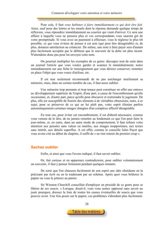 Comment développer votre attention et votre mémoire


        Pour cela, il faut vous habituer à faire immédiatement ce qui doit être fait.
Ainsi, sauf pour des lettres et les emails dont la réponse demande quelque temps de
réflexion, vous répondrez immédiatement au courrier qui vient d'arriver. Ce sera une
affaire à laquelle vous ne pensera plus et vos correspondants vous sauront gré de
votre promptitude. Si vous avez un paiement à effectuer, vous le règlerez le plus tôt
possible, ce qui vous évitera de penser à cet acte (qui peut être désagréable) et, de
plus, donnera satisfaction au créancier. De même, une note à faire payer sera d'autant
plus facilement acceptée par le débiteur que le souvenir de la dette est plus récent.
N'attendons donc pas pour lui envoyer cette note.

       On pourrait multiplier les exemples de ce genre: découpez tout de suite dans
un journal l'article que vous voulez garder et scannez le immédiatement; notez
immédiatement sur une fiche le renseignement que vous désirez conserver; remettez
en place l'objet que vous venez d'utiliser, etc.

      Il est non seulement recommandé de ne pas surcharger inutilement sa
mémoire, mais, dans un certain nombre de cas, il faut aussi oublier.

        Une mémoire trop prenante et trop tenace peut constituer en effet une entrave
au développement supérieur de l'esprit, d'une part, à cause de l'encombrement qu'elle
occasionne, et, d'autre part, parce qu'elle peut obscurcir et restreindre le jugement. De
plus, elle est susceptible de fournir des aliments à de véritables obsessions, mais, à ce
sujet, pour se préserver de ce qui ne lui plaît pas, votre esprit élimine parfois
automatiquement certaines images chargées d'un complexe affectif désagréable.

        En tout cas, pour éviter cet encombrement, il est d'abord nécessaire, comme
vous venons de le dire, de ne jamais remettre au lendemain ce que l'on peut faire le
jour-même, et, en outre, dans un autre mode de comportement, il faut refuser votre
attention aux pensées sans valeur ou inutiles, aux images inopportunes, aux textes
sans intérêt, aux détails superflus. A cet effet, comme le conseille Jules Payot que
vous avons cité au début du chapitre, il suffit de « ne rien retenir du premier coup ».



Sachez oublier
       Enfin, et ainsi que vous l'avons indiqué, il faut savoir oublier.

       Or, fait curieux et en apparence contradictoire, pour oublier volontairement
un souvenir, il faut y penser fortement pendant quelques instants.

        De sorte que l'on chassera facilement de son esprit une idée obsédante en la
précisant par écrit ou en la traduisant par un schéma. Après quoi vous brûlerez le
papier ou vous le jetterez au panier.

        Sir Winston Churchill conseillait d'employer un procédé de ce genre pour se
libérer de ses soucis. « Lorsque, disait-il, vous vous sentez oppressé sans savoir au
juste pourquoi, dressez la liste de toutes les causes éventuelles de soucis que vous
pouvez avoir. Une fois posés sur le papier, ces problèmes s'abordent plus facilement.

                                           28
 