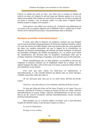 Comment développer votre attention et votre mémoire


Celui-ci ne mûrira pas avant six mois, vous dites-vous; je connais la solution de
celui-là; cet autre est vraiment le seul qui exige une réponse urgente et je vais m'y
atteler sur-le-champ. Dès l'instant où vous divisez la masse de vos tracas en autant de
cas précis et concrets, vous en devenez maître. La seule chose à laquelle l'esprit
humain ne peut se résigner est le mystère. »

         Vous pouvez vous référer aux exercices de « Comment vous débarrasser de
vos soucis et de vos pensées négatives par la Méthode Vittoz », publiés par le Club-
Positif, (www.club-positif.com) pour vous perfectionner dans ce domaine.



Quelques procédés mnémotechniques
        Il existe, pour aider la mémoire, de nombreux systèmes qui sont désignés
sous le nom de procédés mnémotechniques. Ils furent très employés autrefois, surtout
à la suite des travaux de l'abbé Moigno, dont nous parlons plus loin, pour apprendre
des dates, des nombres particuliers tels que le rapport de la circonférence au
diamètre, des données astronomiques, des densités, des poids atomiques, les hauteurs
des principales montagnes, des chiffres de population, etc., ou, encore, pour retenir
des classifications, des divisions dans les disciplines scientifiques telles que la
zoologie, l'anatomie, la botanique, la géologie, où la mémoire joue un rôle important.

       Disons immédiatement que, en règle générale, ces procédés ne doivent pas
remplacer la mémoire ordinaire car ils empêchent l'esprit de se diriger vers les
rapports logiques des idées, selon le bon sens et la raison, et peuvent même l'habituer
aux calembours et aux facéties.

        C'est ainsi que pour retenir les chefs-lieux de départements et
d'arrondissements, il a été conseillé d'utiliser des phrases plus ou moins baroques,
véritables coq-à-l'âne, telles que celles-ci:

        Ah race d'avocats, pour vous, pas de cas laids (Arras, chef-lieu du Pas-de-
Calais).

       Chartreux, vous êtes d'heureux loirs (Chartres, chef-lieu de l'Eure-et-Loir).

        Un jour que j'étais pris d'une soif de lionne (Yonne), je vis à quoi l'eau sert
(Auxerre, chef-lieu de l'Yonne) et comme un homme de bon sens (Sens, chef-lieu
d'arrondissement) j'y joignis (Joigny, chef-lieu d'arrondissement) un peu de sucre.
Puis je me dis: tonnerre (Tonnerre, chef-lieu d'arrondissement), avalons (Avallon,
chef-lieu d'arrondissement).

       Dans quelques cas, et si l'acuité auditive est bonne, vous a aussi préconisé
l'emploi de formules rimées. L'une des plus connues est celle-ci:

       Le carré de l'hypoténuse

       Est égal, si je ne m'abuse,

                                          29
 