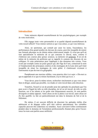 Comment développer votre attention et votre mémoire




Introduction
       Votre mémoire dépend essentiellement de lois psychologiques, par exemple
de votre motivation.

        Elle engage toute votre personnalité et sa qualité dépend essentiellement de
votre ressort affectif. Vous retenez surtout ce que vous aimez, ce qui vous intéresse.

        Ainsi, un sportsman, qui connaît par cœur les noms, l'ascendance, les
performances d'un grand nombre de chevaux de course, peut être incapable de retenir
une formule physique ou de chimie même relativement simple. Ce n'est pas qu'il ait
tout spécialement la mémoire de ce qui concerne le cheval, mais, comme il
s'intéresse aux courses plus qu'aux sciences, sa mémoire est polarisée. Il en est de
même de la mémoire du politicien qui se rappelle le contenu des discours de ses
collègues. Et cette polarisation peut s'appliquer à des domaines très voisins. Vous
avons par exemple connu un jeune garçon qui, dès l'âge de 8 ans, connaissait le nom
et l'emplacement des principaux cratères et des montagnes de la Lune alors qu'il était
incapable de situer les montagnes de votre globe: il s'intéressait vivement à
l'astronomie et pas du tout à la géographie.

        Paraphrasant une maxime célèbre, vous pourriez dire à ce sujet: « Dis-moi ce
que tu apprends et ce que tu retiens facilement, et je te dirai qui tu es. »

         Vous devez, pour la même raison, rechercher sincèrement ce que vous aimez
faire et diriger, autant que possible, vos études et votre travail dans cette direction.

         Toutefois, l'écueil ici est de prendre pour des aptitudes les penchants que l'on
peut avoir à l'égard de telle ou telle discipline, de tel ou tel travail, de telle ou telle
fonction, car si les talents et les goûts sont fréquemment associés, ils sont parfois
divergents et même opposés. Autre chose est de se plaire à un travail, autre chose est
d'y être qualifié. Le fait est particulièrement net dans le domaine de l'art et de la
littérature.

        De même, il est souvent difficile de discerner les aptitudes réelles d'un
adolescent et de dégager celles qu'il doit cultiver spécialement. Ses véritables
capacités peuvent être endormies ou retardées. Aussi convient-il d'être extrêmement
prudent dans le domaine de l'orientation professionnelle d'autant plus qu'en l'occur-
rence les tests sont parfois assez artificiels.




                                            3
 