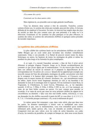 Comment développer votre attention et votre mémoire


       A la somme des carrés

       Construits sur les deux autres côtés.

       Mais répétons-le, ces procédés sont en règle générale insuffisants.

        Vous les donnons donc surtout à titre de curiosités. Toutefois, comme
certains d'entre eux, le système des relais par exemple, peuvent être utiles, il n'est pas
défendu de les employer à l'occasion. En outre, ils trouvent leur emploi dans des jeux
de société ou dans des jeux comme ceux qui sont présentés à la radio ou à la
télévision. Examinons ici les systèmes les plus pratiques et les plus efficaces: le
système des relais, le système des articulations chiffrées et quelques autres procédés
de moindre importance.



Le système des articulations chiffrées
        Le plus célèbre des systèmes basés sur les articulations chiffrées est celui de
l'abbé Moigno qui en avait retiré pour lui-même des résultats véritablement
surprenants. Grâce à son procédé, il se flattait de pouvoir retenir toutes les dates
historiques ou autres, les hauteurs de toutes les montagnes du globe et même les
nombres les plus longs et les formules les plus compliquées.

         A ce sujet, il a raconté l'anecdote suivante: « Que de fois il m'est arrivé
d'étonner et presque d'agacer François Arago en le forçant accidentellement de
constater ce que j'avais appris par la mnémotechnie ! Je me trouvai plus d'une fois
dans son cabinet de travail au moment où il préparait le dépouillement de la
correspondance de l'Académie des sciences. Quand elle lui apportait par exemple une
nouvelle mesure de l'une des principales montagnes du globe, son premier soin était
de la comparer à la hauteur déjà consignée dans l'Annuaire, et l'Annuaire avait
disparu sous la masse énorme de volumes, brochures, etc., qui encombraient toutes
les tables. Après l'avoir laissé longtemps chercher en vain je me hasardais à lui
demander le nom de la montagne dont il s'agissait. S'il me nommait le mont Rose, le
Vignemale, le Chimborazo, le mont Cervin, l'Himalaya, etc., je lui répondais
aussitôt: 4 638 m, 3 298m, 6 310m, 4 482m, 8 882 m, etc., et il me menaçait, en
riant, de me faire brûler comme un sorcier. Un jour, comme pour prendre sa
revanche, il se vanta de savoir par cœur les seize premiers chiffres du rapport de la
circonférence au diamètre. « Que vous êtes mal tombé, maître, m'écriai-je, si vous
me demandez les dix chiffres successifs à partir du 60e, je vous dirai, 4, 4, 5, 9, 2, 3,
0, 7, 8, 1. Il m'arrête presque courroucé. » Il y avait évidemment de quoi!

        Le même auteur fait remarquer « que, dans votre siècle, plus que dans tous
les autres, les données numériques à retenir vont se multipliant sans cesse
indéfiniment et que, sans la mnémotechnie, vous n'en retiendrait qu'un nombre
infiniment petit, tandis qu'avec elle, vous en retiendra un nombre immense ».
L'argument n'est pas sans valeur, avec les codes de cartes bancaires, ces codes
d’accès, les numéros de portables, de compte en banque etc. dont nous avons besoin

                                           30
 
