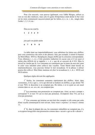Comment développer votre attention et votre mémoire


        Pour s'en souvenir, vous pouvez également, avec l'abbé Moigno, utiliser ce
vers (à vrai dire médiocre, mais cela n'a guère d'importance étant donné le but visé)
où les mots commencent successivement par les lettres, d, n, m, r, etc., rangés dans
l'ordre 1, 2, 3, 4, etc.:



       Dieu ne me rend la

       1     2    3   4   5



       joie qu'à vos pieds saints

       6    7     8   9       0



        La table étant sue imperturbablement, vous substituez les lettres aux chiffres;
puis vous construisez des mots et des phrases. Soit, par exemple, à retenir la hauteur
du Mont-Blanc: 4810 m. Remplaçons chaque chiffre par la consonne correspondante.
Vous obtenons r, v, d, s. Cette première traduction n'a aucun sens et il est aussi et
même plus difficile de se rappeler r, v, d, s, que de se souvenir de 4 810. Mais le
travail ne s'arrête pas là. Les consonnes ne constituent que la trame du mot réel; pour
le créer vous introduit entre celles-ci des voyelles. Toute liberté étant laissée au
mnémotechnicien, vous pouvons former le mot ravaudeuse. Et la phrase à utiliser
pourra être celle-ci: Mon blanc manteau est chez la ravaudeuse (r, v, d, s: 4810) soit
4810 mètres.

       Quelques règles doivent être appliquées.

       1° Seules, les consonnes sonnantes représentent des chiffres. Ainsi, dans
«consonne», il n'y a que c, s et n qui doivent se traduire en chiffres, ce qui donne 702
et non 7022, le deuxième n ne comptant pas. De même, n et m ayant un son nasal
comme dans en, un, ara, etc., ne comptent pas.

        2° Les consonnes non prononcées ne comptent pas. Ainsi, au mot « compte »
correspond 71 et non 731 car m n'est pas prononcé. «Comptoir» fera 714, car le p
n'est pas prononcé.

       3° Une consonne qui termine un mot doit être comptée si elle sonne par suite
d'une voyelle commençant le mot suivant. Ainsi «tout » exprime 1 et «tout à » donne
11.

       4° Si, dans la plupart des cas, les consonnes redoublées ne comptent pas, il y
a exception lorsqu'elles sont prononcées comme dans « accent » qui se dit « aksent ».



                                          32
 