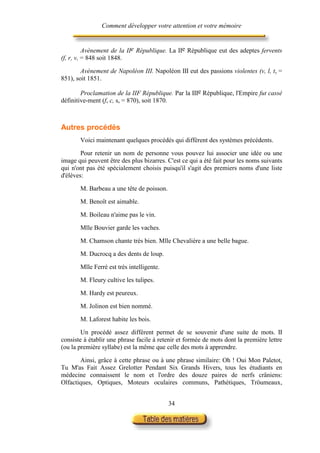 Comment développer votre attention et votre mémoire


          Avènement de la IIe République. La IIe République eut des adeptes fervents
(f, r, v, = 848 soit 1848.

        Avènement de Napoléon III. Napoléon III eut des passions violentes (v, l, t, =
851), soit 1851.

        Proclamation de la IIF République. Par la IIIe République, l'Empire fut cassé
définitive-ment (f, c, s, = 870), soit 1870.



Autres procédés
       Voici maintenant quelques procédés qui diffèrent des systèmes précédents.

        Pour retenir un nom de personne vous pouvez lui associer une idée ou une
image qui peuvent être des plus bizarres. C'est ce qui a été fait pour les noms suivants
qui n'ont pas été spécialement choisis puisqu'il s'agit des premiers noms d'une liste
d'élèves:

       M. Barbeau a une tête de poisson.

       M. Benoît est aimable.

       M. Boileau n'aime pas le vin.

       Mlle Bouvier garde les vaches.

       M. Chamson chante très bien. Mlle Chevalière a une belle bague.

       M. Ducrocq a des dents de loup.

       Mlle Ferré est très intelligente.

       M. Fleury cultive les tulipes.

       M. Hardy est peureux.

       M. Jolinon est bien nommé.

       M. Laforest habite les bois.

        Un procédé assez différent permet de se souvenir d'une suite de mots. II
consiste à établir une phrase facile à retenir et formée de mots dont la première lettre
(ou la première syllabe) est la même que celle des mots à apprendre.

       Ainsi, grâce à cette phrase ou à une phrase similaire: Oh ! Oui Mon Paletot,
Tu M'as Fait Assez Grelotter Pendant Six Grands Hivers, tous les étudiants en
médecine connaissent le nom et l'ordre des douze paires de nerfs crâniens:
Olfactiques, Optiques, Moteurs oculaires communs, Pathétiques, Tröumeaux,


                                           34
 