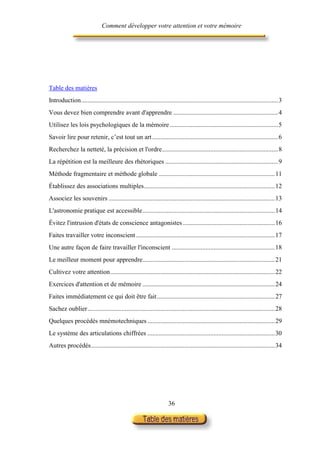 Comment développer votre attention et votre mémoire




Table des matières
Introduction..........................................................................................................................3
Vous devez bien comprendre avant d'apprendre .................................................................4
Utilisez les lois psychologiques de la mémoire ...................................................................5
Savoir lire pour retenir, c’est tout un art ..............................................................................6
Recherchez la netteté, la précision et l'ordre........................................................................8
La répétition est la meilleure des rhétoriques ......................................................................9
Méthode fragmentaire et méthode globale ........................................................................11
Établissez des associations multiples.................................................................................12
Associez les souvenirs .......................................................................................................13
L'astronomie pratique est accessible..................................................................................14
Évitez l'intrusion d'états de conscience antagonistes .........................................................16
Faites travailler votre inconscient ......................................................................................17
Une autre façon de faire travailler l'inconscient ................................................................18
Le meilleur moment pour apprendre..................................................................................21
Cultivez votre attention......................................................................................................22
Exercices d'attention et de mémoire ..................................................................................24
Faites immédiatement ce qui doit être fait .........................................................................27
Sachez oublier....................................................................................................................28
Quelques procédés mnémotechniques ...............................................................................29
Le système des articulations chiffrées ...............................................................................30
Autres procédés..................................................................................................................34




                                                                     36
 