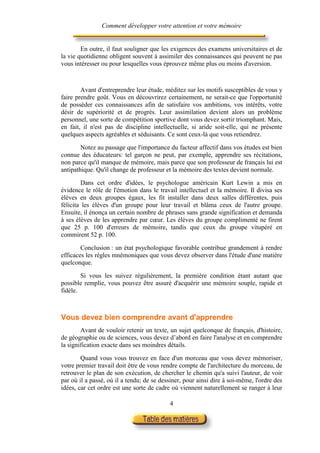 Comment développer votre attention et votre mémoire


        En outre, il faut souligner que les exigences des examens universitaires et de
la vie quotidienne obligent souvent à assimiler des connaissances qui peuvent ne pas
vous intéresser ou pour lesquelles vous éprouvez même plus ou moins d'aversion.



        Avant d'entreprendre leur étude, méditez sur les motifs susceptibles de vous y
faire prendre goût. Vous en découvrirez certainement, ne serait-ce que l'opportunité
de posséder ces connaissances afin de satisfaire vos ambitions, vos intérêts, votre
désir de supériorité et de progrès. Leur assimilation devient alors un problème
personnel, une sorte de compétition sportive dont vous devez sortir triomphant. Mais,
en fait, il n'est pas de discipline intellectuelle, si aride soit-elle, qui ne présente
quelques aspects agréables et séduisants. Ce sont ceux-là que vous retiendrez.

        Notez au passage que l'importance du facteur affectif dans vos études est bien
connue des éducateurs: tel garçon ne peut, par exemple, apprendre ses récitations,
non parce qu'il manque de mémoire, mais parce que son professeur de français lui est
antipathique. Qu'il change de professeur et la mémoire des textes devient normale.

        Dans cet ordre d'idées, le psychologue américain Kurt Lewin a mis en
évidence le rôle de l'émotion dans le travail intellectuel et la mémoire. Il divisa ses
élèves en deux groupes égaux, les fit installer dans deux salles différentes, puis
félicita les élèves d'un groupe pour leur travail et blâma ceux de l'autre groupe.
Ensuite, il énonça un certain nombre de phrases sans grande signification et demanda
à ses élèves de les apprendre par cœur. Les élèves du groupe complimenté ne firent
que 25 p. 100 d'erreurs de mémoire, tandis que ceux du groupe vitupéré en
commirent 52 p. 100.

        Conclusion : un état psychologique favorable contribue grandement à rendre
efficaces les règles mnémoniques que vous devez observer dans l'étude d'une matière
quelconque.

        Si vous les suivez régulièrement, la première condition étant autant que
possible remplie, vous pouvez être assuré d'acquérir une mémoire souple, rapide et
fidèle.



Vous devez bien comprendre avant d'apprendre
        Avant de vouloir retenir un texte, un sujet quelconque de français, d'histoire,
de géographie ou de sciences, vous devez d’abord en faire l'analyse et en comprendre
la signification exacte dans ses moindres détails.

        Quand vous vous trouvez en face d'un morceau que vous devez mémoriser,
votre premier travail doit être de vous rendre compte de l'architecture du morceau, de
retrouver le plan de son exécution, de chercher le chemin qu'a suivi l'auteur, de voir
par où il a passé, où il a tendu; de se dessiner, pour ainsi dire à soi-même, l'ordre des
idées, car cet ordre est une sorte de cadre où viennent naturellement se ranger à leur

                                           4
 