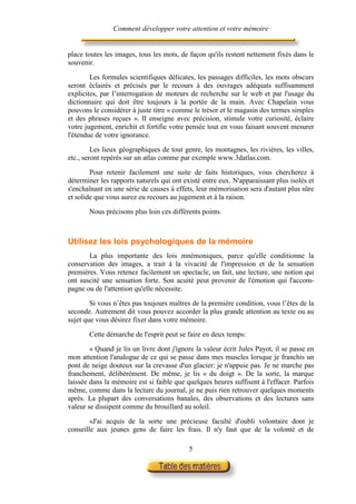 Comment développer votre attention et votre mémoire


place toutes les images, tous les mots, de façon qu'ils restent nettement fixés dans le
souvenir.

        Les formules scientifiques délicates, les passages difficiles, les mots obscurs
seront éclairés et précisés par le recours à des ouvrages adéquats suffisamment
explicites, par l’interrogation de moteurs de recherche sur le web et par l'usage du
dictionnaire qui doit être toujours à la portée de la main. Avec Chapelain vous
pouvons le considérer à juste titre « comme le trésor et le magasin des termes simples
et des phrases reçues ». II enseigne avec précision, stimule votre curiosité, éclaire
votre jugement, enrichit et fortifie votre pensée tout en vous faisant souvent mesurer
l'étendue de votre ignorance.

         Les lieux géographiques de tout genre, les montagnes, les rivières, les villes,
etc., seront repérés sur un atlas comme par exemple www.3datlas.com.

        Pour retenir facilement une suite de faits historiques, vous chercherez à
déterminer les rapports naturels qui ont existé entre eux. N'apparaissant plus isolés et
s'enchaînant en une série de causes à effets, leur mémorisation sera d'autant plus sûre
et solide que vous aurez eu recours au jugement et à la raison.

       Nous précisons plus loin ces différents points.



Utilisez les lois psychologiques de la mémoire
       La plus importante des lois mnémoniques, parce qu'elle conditionne la
conservation des images, a trait à la vivacité de l'impression et de la sensation
premières. Vous retenez facilement un spectacle, un fait, une lecture, une notion qui
ont suscité une sensation forte. Son acuité peut provenir de l'émotion qui l'accom-
pagne ou de l'attention qu'elle nécessite.

        Si vous n’êtes pas toujours maîtres de la première condition, vous l’êtes de la
seconde. Autrement dit vous pouvez accorder la plus grande attention au texte ou au
sujet que vous désirez fixer dans votre mémoire.

       Cette démarche de l'esprit peut se faire en deux temps:

        « Quand je lis un livre dont j'ignore la valeur écrit Jules Payot, il se passe en
mon attention l'analogue de ce qui se passe dans mes muscles lorsque je franchis un
pont de neige douteux sur la crevasse d'un glacier: je n'appuie pas. Je ne marche pas
franchement, délibérément. De même, je lis « du doigt ». De la sorte, la marque
laissée dans la mémoire est si faible que quelques heures suffisent à l'effacer. Parfois
même, comme dans la lecture du journal, je ne puis rien retrouver quelques moments
après. La plupart des conversations banales, des observations et des lectures sans
valeur se dissipent comme du brouillard au soleil.

        «J'ai acquis de la sorte une précieuse faculté d'oubli volontaire dont je
conseille aux jeunes gens de faire les frais. Il n'y faut que de la volonté et de

                                           5
 
