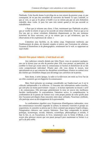 Comment développer votre attention et votre mémoire


l'habitude. Cette faculté donne le privilège de ne rien retenir du premier coup, et, par
conséquent, de ne pas être encombré de souvenirs du hasard. Ce que j’entends, ce
que je vois, ce que je lis glisse à l'oubli si je ne retiens pas par un acte d'attention
redoublé, donc voulu. Je puis lire sans rien retenir quand je n'ai pas accordé ce
redoublement.

       « Pour que je retienne une chose, il faut, maintenant que l'habitude est prise,
que je veuille la retenir et que je lui accorde un retour d'attention. Tout ce que je ne
fixe pas par ce retour volontaire d'attention disparaissant, je fais une immense
économie de force nerveuse, car je ne retiens que ce qui m'intéresse, que les
observations et les expériences de valeur. »

         L'attention sera facilitée, et, du même coup, l'impression renforcée, par
l'établissement de plans, de résumés simples et précis, par l'exécution de schémas,
l'examen d’illustrations et de photographies, notamment sur le web, se rapportant au
sujet étudié.



Savoir lire pour retenir, c’est tout un art
        Aux judicieux conseils donnés par Jules Payot, vous en ajouterez quelques-
uns car la lecture joue un rôle de premier plan. Elle vous permet, en particulier, de
combler le fossé qui existe entre la connaissance et l'action et d'améliorer de ce fait
votre comportement individuel. D'autre part, elle vous donne le moyen, tout
spécialement en ce qui concerne les disciplines scientifiques, d'entrer en contact avec
des réalités qui s'installent chaque jour davantage aux carrefours de la pensée.

        Sans doute, à notre époque, la radio et la télévision ont retiré au livre l'un de
ses rôles essentiels qui est d'apporter la connaissance.

         Mais l'écrit présente un avantage considérable sur l'audiovisuel car il est le
véhicule indispensable à la réflexion. A l'encontre des informations audio-visuelles,
qui sont plus ou moins passivement « reçues », la lecture représente un moyen « actif
» de connaissance. Elle provoque généralement la mise en oeuvre des meilleures
facultés intellectuelles: la concentration, l'attention active, la compréhension, la
confrontation de la pensée de l'auteur avec votre propre pensée de sorte qu'elle peut
être l'occasion privilégiée d'une rencontre entre deux solitudes. Nourriture cérébrale,
elle participe aussi au développement de la personnalité.

         La confrontation régulière avec l'expression d'intelligences indiscutées, avec
des connaissances nouvelles engendre la culture; la mémoire s'enrichit et groupe ses
acquisitions, le caractère se précise par le choix constant que propose l'esprit critique,
l'imagination s'abreuve aux sources littéraires. Pour bien comprendre la pensée
politique, économique, sociale, littéraire, scientifique, philosophique et morale, il
faut la lire, et, en l'occurrence, le livre, notamment sous la forme d’eBook, a un
avenir plus glorieux encore que son passé puisqu'il peut maintenant se limiter à ce
qu'il a de plus noble.


                                            6
 