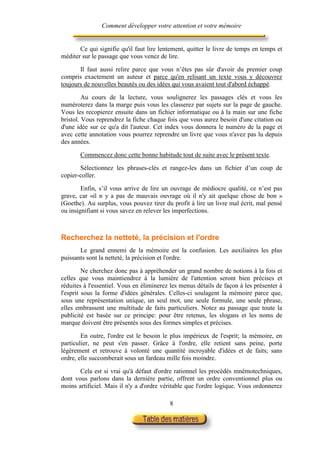Comment développer votre attention et votre mémoire


       Ce qui signifie qu'il faut lire lentement, quitter le livre de temps en temps et
méditer sur le passage que vous venez de lire.

       Il faut aussi relire parce que vous n’êtes pas sûr d'avoir du premier coup
compris exactement un auteur et parce qu'en relisant un texte vous y découvrez
toujours de nouvelles beautés ou des idées qui vous avaient tout d'abord échappé.

         Au cours de la lecture, vous soulignerez les passages clés et vous les
numéroterez dans la marge puis vous les classerez par sujets sur la page de gauche.
Vous les recopierez ensuite dans un fichier informatique ou à la main sur une fiche
bristol. Vous reprendrez la fiche chaque fois que vous aurez besoin d'une citation ou
d'une idée sur ce qu'a dit l'auteur. Cet index vous donnera le numéro de la page et
avec cette annotation vous pourrez reprendre un livre que vous n'avez pas lu depuis
des années.

       Commencez donc cette bonne habitude tout de suite avec le présent texte.

       Sélectionnez les phrases-clés et rangez-les dans un fichier d’un coup de
copier-coller.

        Enfin, s’il vous arrive de lire un ouvrage de médiocre qualité, ce n’est pas
grave, car «il n y a pas de mauvais ouvrage où il n'y ait quelque chose de bon »
(Goethe). Au surplus, vous pouvez tirer du profit à lire un livre mal écrit, mal pensé
ou insignifiant si vous savez en relever les imperfections.



Recherchez la netteté, la précision et l'ordre
       Le grand ennemi de la mémoire est la confusion. Les auxiliaires les plus
puissants sont la netteté, la précision et l'ordre.

         Ne cherchez donc pas à appréhender un grand nombre de notions à la fois et
celles que vous maintiendrez à la lumière de l'attention seront bien précises et
réduites à l'essentiel. Vous en éliminerez les menus détails de façon à les présenter à
l'esprit sous la forme d'idées générales. Celles-ci soulagent la mémoire parce que,
sous une représentation unique, un seul mot, une seule formule, une seule phrase,
elles embrassent une multitude de faits particuliers. Notez au passage que toute la
publicité est basée sur ce principe: pour être retenus, les slogans et les noms de
marque doivent être présentés sous des formes simples et précises.

        En outre, l'ordre est le besoin le plus impérieux de l'esprit; la mémoire, en
particulier, ne peut s'en passer. Grâce à l'ordre, elle retient sans peine, porte
légèrement et retrouve à volonté une quantité incroyable d'idées et de faits; sans
ordre, elle succomberait sous un fardeau mille fois moindre.

       Cela est si vrai qu'à défaut d'ordre rationnel les procédés mnémotechniques,
dont vous parlons dans la dernière partie, offrent un ordre conventionnel plus ou
moins artificiel. Mais il n'y a d'ordre véritable que l'ordre logique. Vous ordonnerez

                                          8
 
