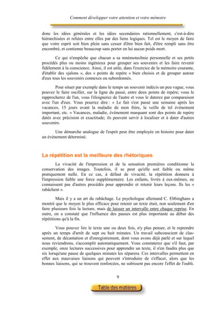 Comment développer votre attention et votre mémoire


donc les idées générales et les idées secondaires rationnellement, c'est-à-dire
hiérarchisées et reliées entre elles par des liens logiques. Tel est le moyen de faire
que votre esprit soit bien plein sans cesser d'être bien fait, d'être rempli sans être
encombré, et contienne beaucoup sans porter en lui aucun poids mort.

        Ce qui n'empêche que chacun a sa mnémotechnie personnelle et ses petits
procédés plus ou moins ingénieux pour grouper ses souvenirs et les faire revenir
fidèlement à la conscience. Ainsi, il est utile, dans l'exercice de la mémoire courante,
d'établir des «jalons », des « points de repère » bien choisis et de grouper autour
d'eux tous les souvenirs connexes ou subordonnés.

       Pour situer par exemple dans le temps un souvenir indécis un peu vague, vous
pouvez le faire osciller, sur la ligne du passé, entre deux points de repère; vous le
rapprocherez de l'un, vous l'éloignerez de l'autre et vous le daterez par comparaison
avec l'un d'eux. Vous pourrez dire : « Le fait s'est passé une semaine après les
vacances, 15 jours avant la maladie de mon frère, la veille de tel événement
important, etc. » Vacances, maladie, événement marquant sont des points de repère
datés avec précision et exactitude; ils peuvent servir à localiser et à dater d'autres
souvenirs.

       Une démarche analogue de l'esprit peut être employée en histoire pour dater
un événement déterminé.



La répétition est la meilleure des rhétoriques
        La vivacité de l'impression et de la sensation premières conditionne la
conservation des images. Toutefois, il se peut qu'elle soit faible ou même
pratiquement nulle. En ce cas, à défaut de vivacité, la répétition donnera à
l'impression faible une force supplémentaire. Les enfants, livrés à eux-mêmes, ne
connaissent pas d'autres procédés pour apprendre et retenir leurs leçons. Ils les «
rabâchent ».

        Mais il y a un art du rabâchage. Le psychologue allemand C. Ebbinghans a
montré que le moyen le plus efficace pour retenir un texte était, non seulement d'en
faire plusieurs fois la lecture, mais de laisser un intervalle entre chaque reprise. En
outre, on a constaté que l'influence des pauses est plus importante au début des
répétitions qu'à la fin.

        Vous pouvez lire le texte une ou deux fois, n'y plus penser, et le reprendre
après un temps d'arrêt de sept ou huit minutes. Un travail subconscient de clas-
sement, de décantation et d'enregistrement, dont vous avons déjà parlé et sur lequel
nous reviendrons, s'accomplit automatiquement. Vous constaterez que s'il faut, par
exemple, onze lectures successives pour apprendre un texte, il n'en faudra plus que
six lorsqu'une pause de quelques minutes les séparera. Ces intervalles permettent en
effet aux mauvaises liaisons qui peuvent s'introduire de s'effacer, alors que les
bonnes liaisons, qui se trouvent renforcées, ne subissent pas encore l'effet de l'oubli.


                                           9
 