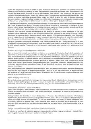 capter  des  prospects  ou  encore  de  vendre  en  ligne.  Réaliser  un  site  nécessite  également  une  parfaite  maîtrise  en 
communication multimédia. Le design de votre site doit refléter votre image et confirmer votre positionnement. Son 
contenu  doit  être  produit,  structuré  et  enrichi  spécifiquement  pour  Internet.  Enfin,  réaliser  un  site  demande  de 
multiples compétences techniques. Il n’est plus question aujourd’hui de produire quelques simples pages HTML, mais 
d’éditer  un  contenu  multimédia  dynamique  (texte,  image,  son,  vidéo),  de  gérer  des  bases  de  données  complexes 
(contacts, produits, etc.), de s’interfacer avec des intermédiaires (services de paiement, centrales de réservation, etc.) 
et d’assurer une compatibilité entre différents systèmes et réseaux hétérogènes. C’est ultra technique. 
Si des indépendants de qualité existent (ils sont peu nombreux et leur prix sera au niveau de leur savoir‐faire), ne faites 
pas l’erreur de vous adresser à un « p'tit jeune » parce qu’Internet fait partie de son quotidien. La réalisation de sites 
Internet  est  un  secteur  pluridisciplinaire  qui  nécessite  une  solide  expérience.  Mieux  vaut  donc  vous  adresser  à  des 
entreprises spécialisées si vous voulez que votre investissement porte ses fruits. 
Attention  aussi  aux  offres  globales  des  hébergeurs  et  des  éditeurs  de  logiciels  qui  vous  promettent  un  site  pour 
quelques  dizaines  d’euros  par  mois.  En  fait,  la  réalisation  de  votre  site  Internet n’est  pas  prévue  au  contrat.  On met 
bien toutes les ressources à votre disposition pour le réaliser (gabarits HTML, applications logicielles, codes d’exemple, 
serveur, espace disque et bande passante…) mais ni le design, ni la création du contenu de votre site ne sont inclus ! 
Ces offres, au premier abord très alléchantes, sont donc strictement réservées aux développeurs chevronnés. 
En  ce  qui  concerne  la  réalisation  à  proprement  parler,  faites  preuve  de  bon  sens :  si  votre  prestataire  est  là  pour 
procéder à la mise en œuvre technique de votre projet, vous devez en permanence garder à l’esprit qu’il s’agit de votre 
activité. Laissez‐le travailler l’ergonomie et les fonctionnalités, mais imposez votre expertise en ce qui concerne votre 
business.  

Préférez un budget de développement forfaitaire
Dans  le  monde  informatique,  une  prestation  est  facturée  au  temps  passé.  L’évaluation  du  prix  de  la  prestation  est 
déterminée en fonction de l’analyse préalable de votre projet et des compétences requises pour le mettre en oeuvre. 
Ainsi la réalisation d’un site peut nécessiter x jours d’un développeur informatique, x jours d’un graphiste, x jours d‘un 
éditeur. Le devis qui vous est présenté est donc dans la plupart des cas une première estimation qui va s’affiner au fur 
et à mesure du développement et des problèmes rencontrés. Si le travail a mal été cerné par le commercial qui vous a 
vendu  votre  site  ou  si  vous  souhaitez  faire  des  adaptations  qui  n’ont  pas  été  initialement  prévues  (vous  n’êtes  pas 
technicien,  vous  ne  maîtrisez  pas  toujours  l’impact  de  vos  demandes),  vous  devrez  payer  un  supplément  qui  peut 
s’avérer très onéreux.  
Nous vous conseillons donc d’adopter la formule du forfait. Ainsi, vous vous assurez que votre prestataire développera 
votre site sans vous faire subir de dépassement budgétaire. C’est à lui, en tant que professionnel, de se responsabiliser 
sur la réponse qu’il fait à l’expression de vos besoins. A l’exception bien sûr, des demandes complémentaires que vous 
pourriez lui adresser ultérieurement.  

Evitez tout jargon technique
Demandez à votre prestataire d’éviter tout jargon technique, surtout dans la rédaction de son devis ou de son contrat. 
Plus  les  fonctions  qu’il  se  propose  de  mettre  en  œuvre  pour  votre  site  seront  explicites  (une  version  anglaise,  une 
newsletter, une solution de paiement par cartes bancaires, etc.), plus vous éviterez les déconvenues.  

Conception & Création : laissez-vous guider
Définir votre stratégie sur le Net, concevoir votre service en ligne, structurer votre arborescence nécessite une parfaite 
maîtrise  en  communication  multimédia.  Il  est  souvent  difficile  pour  un  néophyte  de  savoir  par  où  commencer  et 
comment procéder. 
Votre  prestataire  doit  donc  être  en  mesure  de  travailler  «  à  l’envers  »  des  méthodes  de  production  informatiques 
traditionnelles, habituellement utilisées par les grandes entreprises. C’est‐à‐dire qu’au lieu de vous obliger à rédiger un 
cahier des charges, laissez‐le vous interviewer !  En tant que professionnel il vous posera les bonnes questions et vous 
n’aurez qu’à apporter les réponses (liées à votre entreprise, votre activité et vos cibles), qui lui permettront de bâtir 
votre  site.  Vous  exprimerez  ainsi  vos  objectifs  et  votre  expertise,  sans  vous  soucier  ni  de  la  méthodologie,  ni  de  la 
technique. 

Design : l’équilibre entre votre univers et le profil de vos visiteurs
Si le design est une affaire de goût, c’est également une question de marketing ! Le graphisme de votre site doit refléter 
votre image de marque et affirmer votre positionnement sur le marché. 




                               Metropole Media - www.metropolemedia.com | Développer votre site Internet                  Page 2 sur 7
                                                                                   Que faut-il savoir ?
 