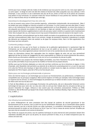 Comme pour tout, le design subit des modes et des tendances que vous pourrez suivre ou non, mais soyez vigilant sur 
un autre aspect : le design de votre site doit être réalisé en fonction des cibles auxquelles vous vous adressez. A titre 
d’exemple, si vous concevez un site à destination des plus de 45 ans, évitez un fond noir et les polices de caractères 
trop petites et trop lumineuses. Ce contraste rendra leur lecture fastidieuse et vous perdrez leur attention. Attention 
donc au risque du beau site qui ne satisfait que votre égo… 

Garantissez le développement futur de votre site
Un site est souvent conçu autour d’une première approche : présentation institutionnelle, site promotionnel… Mais il 
est évident que votre stratégie sur Internet va évoluer au fil du temps. Il y a fort à parier que vous allez doter à l’avenir 
votre un site institutionnel d’une version linguistique supplémentaire ou d’une Newsletter, ou encore faire évoluer le 
site  plaquette  qui  présente  vos  produits  en  une  boutique  en  ligne  par  exemple.  Assurez‐vous  que  votre  prestataire 
puisse rajouter des fonctions supplémentaires à votre site sans pour autant remettre en question votre investissement 
initial. Dans la plupart des cas, cela impose encore trop souvent d’abandonner votre site existant et de repartir à zéro. 
Faites‐vous confirmer contractuellement que les droits relatifs aux textes et aux graphismes de votre site Internet vous 
sont bien contractuellement cédés. Dans le cas contraire, changer de prestataire reviendrait à abandonner la totalité 
des  éléments  qui  composent  votre  site  existant  ou  de  payer  de  nouveaux  droits,  fixés  à  la  libre  appréciation  d’un 
fournisseur qui vous voit partir…  

Conformité juridique et légale
Un  site  Internet  est  tenu  par  la  loi  d'avoir  un  directeur  de  la  publication  (généralement  le  représentant  légal  de 
l’entreprise),  qui  est  responsable  pénalement  de  tout  ce  qui  est  publié  au  sein  du  site.  Cette  responsabilité  est 
incontournable. Vous devez également préciser clairement le nom et les coordonnées de votre entreprise. 
Toutes  ces  informations  doivent  être  regroupées  dans  les  mentions  légales  de  votre  site  qui  vous  permettront 
également de fixer les limites de l’engagement de votre responsabilité sur l’édition du contenu (protection des auteurs, 
droits d’accès aux informations collectées sur le site, etc.) et sur la consultation du site par le public. 
Si votre prestataire vous propose des mentions légales pré‐établies, vous ferez l’économie d’un juriste. Mais assurez‐
vous qu’elles sont fiables et que vous pourrez les modifier en fonction de vos propres besoins.  
Vérifiez aussi que les fonctions déployées sur votre site sont bien conformes aux lois et directives en vigueur. A titre 
d’exemple, votre Newsletter doit permettre aux abonnés de se désinscrire automatiquement en un seul clic (opt‐out) 
et  le  calcul  de  TVA  de  votre  boutique  en  ligne  doit  prendre  en  compte  toutes  les  règles  du  commerce  international 
(exemption de TVA à l'export, calcul de la TVA sur les frais de port, etc.).  

Optez pour une technologie professionnelle et pérenne
Votre site Internet repose sur une technologie qui va assurer son fonctionnement, ses performances, sa fiabilité et sa 
compatibilité avec les principaux navigateurs Web (comme Explorer et Firefox par exemple). Cette technologie évolue 
en moyenne tout les 18 mois. Le choix technologique du prestataire qui va réaliser est donc crucial si vous voulez éviter 
de refaire votre site tous les deux ans ! 
Si  Flash  de  MacroMedia  est une  technologie  d’animation  très  performante,  elle  est  à déconseiller  fortement  comme 
technologie  de  base  pour  votre  site.  Les  sites  ainsi  créés  ne  sont  pas  bien  indexés  dans  les  annuaires  du  Net  qui  ne 
peuvent  interpréter  les  images.  Utilisez‐la  à  bon  escient  pour  des  animations  exclusivement.  Préférez  un  HTML 
standard ou .Net de Microsoft qui équipe 9 des 10 plus importants sites mondiaux (Nasdaq, Virgin, Amazon, L'Oréal, La 
Fnac, la SNCF…). 


L’exploitation
Une infrastructure professionnelle
Le  centre  d'hébergement  de  votre  prestataire  doit  être  équipé  de  systèmes  de  sécurité  garantissant  le  bon 
fonctionnement  de  ses  serveurs,  tant  au  point  de  vue  de  l'alimentation  électrique,  de  sa  connectivité  réseau  (points 
d’accès  Internet),  que  de  la  sécurité  d'accès  aux  salles  techniques.  La  surveillance  informatique  (monitoring)  et  du 
personnel pouvant se rendre sur site 24 heures sur 24 et 7 jour sur 7 est un niveau de service courrant. N’oubliez pas 
que votre site est consulté la nuit comme le dimanche ! 
Pour limiter les coupures de service, tous les systèmes techniques et accès Internet de votre prestataire doivent être 
redondants  (doublés)  afin  qu’en  cas  de  panne,  les  secours  prennent  le  relais,  et  ce,  en  totale  transparence  pour  les 
visiteurs de votre site.  



                               Metropole Media - www.metropolemedia.com | Développer votre site Internet                  Page 3 sur 7
                                                                                   Que faut-il savoir ?
 