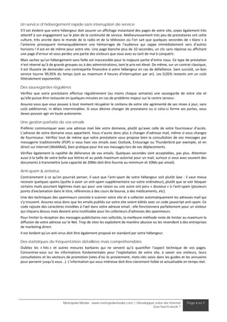 Un service d’hébergement rapide sans interruption de service
S’il est évident que votre hébergeur doit assurer un affichage instantané des pages de votre site, soyez également très 
attentif à son engagement sur le plan de la continuité de service. Malheureusement très peu de prestataires ont cette 
culture,  très  ancrée  dans  le  monde  de  la  radio  et  de  la  télévision  où  l’on  sait  que  quelques  secondes  de  « blanc »  à 
l’antenne  provoquent  immanquablement  une  hémorragie  de  l’audience  qui  zappe  immédiatement  vers  d’autres 
horizons ! Il est en de même pour votre site. Une page blanche plus de 10 secondes, un clic sans réponse ou affichant 
une page d’erreur et vous perdez une partie des visiteurs que vous avez eu tant de mal à conquérir.  
Mais sachez qu’un hébergement sans faille est inaccessible pour la majeure partie d’entre nous. Ce type de prestation 
n’est réservé qu’à de grands groupes ou à des administrations, tant le prix est élevé. De même, sur un contrat classique, 
il est illusoire de demander une contrepartie financière à votre hébergeur en cas de défaillance. Sans surcoût, un bon 
service  tourne  99,95%  du  temps  (soit  au  maximum  4  heures  d'interruption  par  an).  Les  0,05%  restants  ont  un  coût 
littéralement exponentiel. 

Des sauvegardes régulières
Vérifiez  que  votre  prestataire  effectue  régulièrement  (au  moins  chaque  semaine)  une  sauvegarde  de  votre  site  et 
qu’elle puisse être restaurée en quelques minutes en cas de problème majeur sur le centre serveur. 
Assurez‐vous que vous pouvez à tout moment récupérer le contenu de votre site agrémenté de ses mises à jour, sans 
coût  additionnel,  ni  délais  interminables.  Si  vous  désirez  changer  de  prestataire  ou  si  celui‐ci  ferme  ses  portes,  vous 
devez pouvoir agir en toute autonomie. 

Une gestion parfaite de vos emails
Préférez  communiquer  avec  une  adresse  mail  liée  votre  domaine,  plutôt  qu’avec  celle  de  votre  fournisseur  d’accès. 
L’adresse de votre domaine vous appartient. Vous n’aurez donc plus à changer d’adresse mail, même si vous changez 
de  fournisseur.  Vérifiez  tout  de  même  que  votre  prestataire  vous  propose  bien  la  consultation  de  vos  messages  par 
messagerie  traditionnelle  (POP)  si  vous  lisez  vos  emails  avec  Outlook,  Entourage  ou  Thunderbird  par  exemple,  et  en 
direct sur Internet (WebMail), bien pratique pour lire vos messages lors de vos déplacements. 
Vérifiez  également  la  rapidité  de  délivrance  de  vos  emails.  Quelques  secondes  sont  acceptables,  pas  plus.  Attention 
aussi à la taille de votre boîte aux lettres et au poids maximum autorisé pour un mail, surtout si vous avez souvent des 
documents à transmettre (une capacité de 20Mo doit être fournie au minimum et 10Mo par email). 

Anti-spam & antivirus
Contrairement  à  ce  qu'on  pourrait  penser,  il  vaut  que  l'anti‐spam  de  votre  hébergeur  soit  plutôt  laxe  :  il  vaut  mieux 
recevoir quelques spams (quitte à avoir un anti‐spam supplémentaire sur votre ordinateur), plutôt que se voir bloquer 
certains mails pourtant légitimes mais qui pour une raison ou une autre ont paru « douteux » à l'anti‐spam (plusieurs 
points d'exclamation dans le titre, références à des cours de bourse, à des médicaments, etc). 
Une des techniques des spammeurs consiste à scanner votre site et a collecter automatiquement les adresses mail qui 
s’y trouvent. Assurez‐vous donc que les emails publiés sur votre site soient édités avec un code javascript anti‐spam. Ce 
code rajoute des caractères invisibles à l’œil dans votre adresse email : elle fonctionnera parfaitement pour un visiteur 
qui cliquera dessus mais devient ainsi inutilisable pour les collecteurs d'adresses des spammeurs. 
Pour limiter la réception des messages publicitaires non sollicités, la meilleure méthode reste de limiter au maximum la 
diffusion de votre adresse sur le Net. Trop de sites les exploitent de manière abusive ou les revendent à des entreprises 
de marketing direct. 
Il est évident qu'un anti‐virus doit être également proposé en standard par votre hébergeur. 

Des statistiques de fréquentation détaillées mais compréhensibles
Oubliez  les  « hits »  et  autres  mesures  barbares  qui  ne  servent  qu’à  quantifier  l’aspect  technique  de  vos  pages. 
Concentrez‐vous  sur  les  informations  fondamentales  pour  l’exploitation  de  votre  site,  à  savoir  vos  visiteurs,  leurs 
consultations et les vecteurs de promotion (sites d’où ils proviennent, mots‐clés saisis dans les guides et les annuaires 
pour parvenir jusqu’à vous...). L’information qui vous intéresse doit être clairement lisible et actualisable en temps réel. 




                               Metropole Media - www.metropolemedia.com | Développer votre site Internet                  Page 4 sur 7
                                                                                   Que faut-il savoir ?
 
