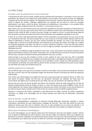 La mise à jour
Actualiser votre site gratuitement en toute autonomie
L’actualisation de votre site est cruciale. Combien de sites présentant des informations « ancestrales » ont‐ils nuit à leur 
propriétaire, leur donnant ainsi l’image d’une société fantôme ou sans moyens ! Vous passez un temps non négligeable 
à la gestion de la vitrine de votre magasin ? A l’organisation de votre bureau ? Faites‐en de même avec votre site ! Pour 
attirer  et  séduire  des  visiteurs,  aménagez  régulièrement  vos  rubriques  afin  de  mettre  en  avant  vos  actualités 
(participation  à  des  salons,  articles  de  presse,  nominations  de  collaborateurs,  communiqués…),  vos  nouvelles  offres 
(nouveau catalogue, changements de tarifs, promotions…), vos nouveaux services, etc.  
Mais mettre à jour son site nécessite encore trop souvent des compétences techniques poussées ou l’intervention d’un 
webmaster, qui n’a pas que vous comme client. Dans ce cas, difficile de mettre à jour une information en moins d’une 
semaine et pour moins de 150€, ne serait‐ce que pour changer une virgule ou un prix ! La seule alternative viable est 
donc de pouvoir actualiser vous‐même votre site en toute autonomie, sans compétence spécifique et sans coût. 
A partir de ce constat, soyez particulièrement vigilant. Certains prestataires vous garantissent que vous aurez la main 
sur l’ensemble de votre site, mais dans la plupart des cas, vous ne pourrez en fait que modifier quelques éléments très 
limités  et  déterminés  à  l’avance,  tels  que  votre  rubrique  Actualités  par  exemple.  Vos  mises  à  jour  devront  aussi 
s’intégrer dans un format et une taille spécifique. Une contrainte qui vous impose de recadrer vos images sur un logiciel 
de  traitement  graphique  et  de  limiter  vos  textes  à  un  certain  nombre  de  caractères.  Il  vous  sera  aussi  bien  souvent 
impossible de  changer l’intitulé d’une rubrique ou sa mise en page par exemple, sans passer par le prestataire qui a 
développé votre site. 
Attention aussi à la simplicité d’usage du système de mise à jour si vous voulez éviter une formation technique ou des 
appels interminables et coûteux à une hotline ! Demandez à voir une démonstration concrète de l’interface du système 
de mise à jour, et prenez le temps de le tester personnellement, chez vous, au calme. 
Simple  d’usage  ne  veut  pas  dire  simpliste  ou  limité.  Si  votre  système  de  mise  à  jour  doit  vous  offrir  la  possibilité 
d’actualiser votre site simplement sans compétence technique particulière, il doit également répondre aux besoins d’un 
informaticien plus  chevronné.  Il  est  fort  possible  que  vous  souhaitiez à  l’avenir  rajouter  des  effets  graphiques  et  des 
enrichissements multimédia. Vous devez dès lors pouvoir confier ces tâches à un professionnel qui pourra aussi intégrer 
du code HTML, des scripts, des animations Flash, etc.  

Exploitez pleinement le multimédia
Plus de 95% des foyers sont aujourd’hui connectés à Internet en haut débit. C’est sans parler des entreprises. N’hésitez 
donc plus à enrichir votre site avec de grandes images, des documents illustrés et pourquoi pas même des séquences 
audiovisuelles. 
Pour ce faire, vous devez disposer d’un système de mise à jour qui puisse accepter tous types de fichiers. En effet, vous 
avez  besoin  de  pouvoir  intégrer  des  PDF  pour  vos  documents  techniques  par  exemple,  des  textes  pour  vos 
communiqués, des tableurs pour vos grilles de prix, des vidéos, des sons, des animations, des séquences Flash, etc. 
Assurez‐vous  que  votre  site  puisse  accueillir  des  fichiers  sans  limitation  ridicule  de  poids  (aujourd’hui  une  base  de 
données  professionnelle  permet  de  charger  un  fichier  sur  votre  site  pouvant  peser  jusqu’à  500Mo).  Prenez  soin  de 
vérifier également que l’espace disque supplémentaire nécessaire pour stocker vos fichiers ne vous soit pas facturé un 
prix aberrant (le prix moyen constaté est de l’ordre de 10 € par mois par tranche de 100 Mo supplémentaires). 
Attention,  le  traitement  des  fichiers  multimédia  et  particulièrement  des  vidéos,  nécessite  de  solides  compétences 
techniques.  Le  codage  et  le  transcodage  sont  de  sciences  pointues  que  même  peu  de  webmasters  chevronnés 
maitrisent. 

Services associés : un gain de temps !
Prises  de  vue  photographiques,  numérisation  et  traitement  d’image  (détourage,  étalonnage,  copyright…),  création 
d’animations,  optimisation  de  votre  référencement,  campagne  de  mots‐clés…  Vous  allez  avoir  besoin  de  toute  une 
palette  de  services  pour  faire  vivre  et  améliorer  votre  site.  Si  votre  prestataire  est  en  mesure  de  répondre  à  ces 
demandes, vous économiserez un temps précieux en évitant de rechercher et de qualifier de multiples fournisseurs. 

Mises à jour et évolutions technologiques
Sur  le  plan  technologique,  tous  les  logiciels  utilisés  pour  faire  fonctionner  votre  site  sont  appelés  à  évoluer.  Comme 
pour  le  système  d’exploitation  de  votre  ordinateur,  votre  site  doit  intégrer  de  fréquentes  mises  à  jour  logicielles  qui 
garantiront sa sécurité, sa fiabilité et ses performances dans le temps. Ces mises à jour devront être prises en compte 
par le prestataire qui a réalisé votre site pour le mettre en conformité, mais également par votre hébergeur qui devra 

                               Metropole Media - www.metropolemedia.com | Développer votre site Internet                  Page 5 sur 7
                                                                                   Que faut-il savoir ?
 