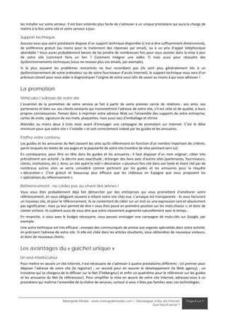 les installer sur votre serveur. Il est bien entendu plus facile de s’adresser à un unique prestataire qui aura la charge de 
mettre à la fois votre site et votre serveur à jour. 

Support technique
Assurez‐vous que votre prestataire dispose d’un support technique disponible (c’est‐à‐dire suffisamment dimensionné), 
de  préférence  gratuit  (au  moins  pour  le  traitement  des  réponses  par  email),  ou  à  un  prix  d’appel  téléphonique 
abordable ! Vous aurez probablement besoin de les joindre de nombreuses fois pour vous assister dans la mise à jour 
de  votre  site  (comment  faire  un  lien  ?  Comment  intégrer  une  vidéo  ?)  mais  aussi  pour  résoudre  des 
dysfonctionnements techniques (vous ne recevez plus vos emails, par exemple). 
Si  le  plus  souvent  les  problèmes  rencontrés  ne  leur  incombent  pas  (ils  sont  plus  généralement  liés  à  un 
dysfonctionnement de votre ordinateur ou de votre fournisseur d’accès Internet), le support technique vous sera d’un 
précieux conseil pour vous aider à diagnostiquer l’origine de votre souci afin de savoir au moins à qui vous adresser ! 


La promotion
Véhiculez l’adresse de votre site
L’essentiel  de  la  promotion  de  votre  service  se  fait  à  partir  de  votre  premier  cercle  de  relations :  vos  amis,  vos 
partenaires et bien sur vos clients existants qui transmettront l’adresse de votre site, s’il est utile et de qualité, à leurs 
propres connaissances. Pensez donc à imprimer votre adresse Web sur l’ensemble des supports de votre entreprise, 
cartes de visite, signature de vos mails, plaquettes, mais aussi sacs d’emballage et vitrine. 
Attendez  au  moins  deux  à  trois  mois  avant  d’envisager  une  campagne  de  promotion  sur  Internet.  C’est  le  délai 
minimum pour que votre site « s’installe » et soit correctement indexé par les guides et les annuaires. 

Etoffez votre contenu
Les guides et les annuaires du Net classent les sites qu'ils référencent en fonction d'un nombre important de critères, 
parmi lesquels les textes de vos pages et la popularité de votre site (nombre de sites pointant vers lui). 
En  conséquence,  pour  être  en  tête  dans  les  guides  et  les  annuaires ;  il  faut  disposer  d’un  nom  original ;  cibler  très 
précisément son activité ; la décrire avec exactitude ; échanger des liens avec d’autres sites (partenaires, fournisseurs, 
clients, institutions, etc.). Ainsi, un site ayant le mot « décoration » plusieurs fois cité dans son texte et étant cité par de 
nombreux  autres  sites  se  verra  considéré  comme  pertinent  par  les  guides  et  les  annuaires  pour  la  requête 
« décoration ».  C'est  gratuit  et  beaucoup  plus  efficace  que  les  châteaux  en  Espagne  que  vous  proposent  les 
« spécialistes du référencement ». 

Référencement : ne cédez pas au chant des sirènes !
Vous  vous  êtes  probablement  déjà  fait  démarcher  par  des  entreprises  qui  vous  promettent  d'améliorer  votre 
référencement, en vous obligeant souvent à refaire votre site chez eux. L'arnaque est transparente : ils vous facturent 
un nouveau site, et pour le référencement, ils se contentent de cibler sur un mot ou une expression rare et absolument 
pas significative ; mais ça leur permet de dire « vous êtes passé en première position sur les mots choisis », et donc de 
clamer victoire. Ils oublient aussi de vous dire que votre classement augmente naturellement avec le temps... 
En  revanche,  si  vous  avez  le  budget  nécessaire,  vous  pouvez  envisager  une  campagne  de  mots‐clés  sur  Google,  par 
exemple. 
Une autre technique est très efficace : envoyez des communiqués de presse aux organes spécialisés dans votre activité, 
en précisant l'adresse de votre site. Si elle est citée dans les articles résultants, vous obtiendrez de nouveaux visiteurs, 
et donc de nouveaux clients. 


Les avantages du « guichet unique »
Un seul interlocuteur
Pour mettre en œuvre un site Internet, il est nécessaire de s’adresser à quatre prestataires différents : Un premier pour 
déposer  l’adresse  de  votre  site  (le  registrar)  ;  un  second  pour  en  assurer  le  développement  (la  Web  agency)  ;  un 
troisième qui se chargera de le diffuser sur le Net (l’hébergeur) et enfin un quatrième pour le référencer sur les guides 
et  les  annuaires  du  Net  (le  référenceur).  Pour  simplifier  la  mise  en  œuvre  de  votre  site  Internet,  adressez‐vous  à  un 
prestataire qui maîtrise l’ensemble de la chaîne de services, surtout si vous n’êtes pas familier avec ces technologies. 



                               Metropole Media - www.metropolemedia.com | Développer votre site Internet                  Page 6 sur 7
                                                                                   Que faut-il savoir ?
 