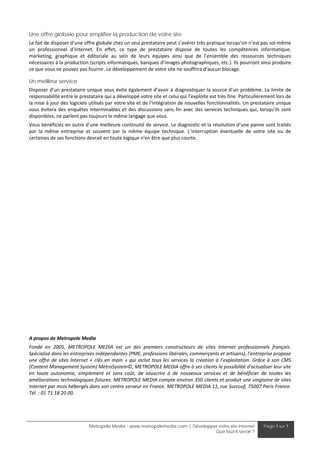 Une offre globale pour simplifier la production de votre site
Le fait de disposer d’une offre globale chez un seul prestataire peut s’avérer très pratique lorsqu’on n’est pas soi‐même 
un  professionnel  d’Internet.  En  effet,  ce  type  de  prestataire  dispose  de  toutes  les  compétences  informatique, 
marketing,  graphique  et  éditoriale  au  sein  de  leurs  équipes  ainsi  que  de  l’ensemble  des  ressources  techniques 
nécessaires à la production (scripts informatiques, banques d’images photographiques, etc.). Ils pourront ainsi produire 
ce que vous ne pouvez pas fournir. Le développement de votre site ne souffrira d’aucun blocage. 

Un meilleur service
Disposer  d’un prestataire  unique  vous  évite  également  d’avoir  à  diagnostiquer  la  source  d’un  problème.  La  limite  de 
responsabilité entre le prestataire qui a développé votre site et celui qui l’exploite est très fine. Particulièrement lors de 
la mise à jour des logiciels utilisés par votre site et de l’intégration de nouvelles fonctionnalités. Un prestataire unique 
vous  évitera  des  enquêtes  interminables  et  des  discussions  sans  fin  avec  des  services  techniques  qui,  lorsqu’ils  sont 
disponibles, ne parlent pas toujours le même langage que vous. 
Vous bénéficiez en outre d’une meilleure continuité de service. Le diagnostic et la résolution d’une panne sont traités 
par  la  même  entreprise  et  souvent  par  la  même  équipe  technique.  L’interruption  éventuelle  de  votre  site  ou  de 
certaines de ses fonctions devrait en toute logique n'en être que plus courte. 
 
 
 
 
 
 
 
 
 
 
 
 
 
 
 
 
 
 
 
 
 
 
A propos de Metropole Media 
Fondé  en  2005,  METROPOLE  MEDIA  est  un  des  premiers  constructeurs  de  sites  Internet  professionnels  français. 
Spécialisé dans les entreprises indépendantes (PME, professions libérales, commerçants et artisans), l’entreprise propose 
une  offre  de  sites  Internet  «  clés  en  main  »  qui  inclut  tous  les  services  la  création  à  l’exploitation.  Grâce  à  son  CMS 
(Content Management System) MetroSystem©, METROPOLE MEDIA offre à ses clients la possibilité d’actualiser leur site 
en  toute  autonomie,  simplement  et  sans  coût,  de  souscrire  à  de  nouveaux  services  et  de  bénéficier  de  toutes  les 
améliorations technologiques futures. METROPOLE MEDIA compte environ 350 clients et produit une vingtaine de sites 
Internet par mois hébergés dans son centre serveur en France. METROPOLE MEDIA 11, rue Surcouf, 75007 Paris France. 
Tél. : 01 71 18 20 00.  




                                Metropole Media - www.metropolemedia.com | Développer votre site Internet                     Page 7 sur 7
                                                                                    Que faut-il savoir ?
 