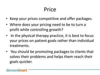 Price
• Keep your prices competitive and offer packages.
• Where does your pricing need to be to turn a
  profit while controlling growth?
• In the physical therapy practice, it is best to focus
  your prices on patient goals rather than individual
  treatments.
• You should be promoting packages to clients that
  solves their problems and helps them reach their
  goals quicker.
 