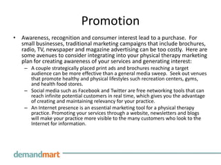 Promotion
• Awareness, recognition and consumer interest lead to a purchase. For
  small businesses, traditional marketing campaigns that include brochures,
  radio, TV, newspaper and magazine advertising can be too costly. Here are
  some avenues to consider integrating into your physical therapy marketing
  plan for creating awareness of your services and generating interest:
    – A couple strategically placed print ads and brochures reaching a target
      audience can be more effective than a general media sweep. Seek out venues
      that promote healthy and physical lifestyles such recreation centers, gyms,
      and health food stores.
    – Social media such as Facebook and Twitter are free networking tools that can
      reach infinite potential customers in real time, which gives you the advantage
      of creating and maintaining relevancy for your practice.
    – An Internet presence is an essential marketing tool for a physical therapy
      practice. Promoting your services through a website, newsletters and blogs
      will make your practice more visible to the many customers who look to the
      Internet for information.
 