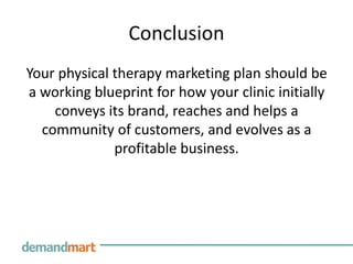 Conclusion
Your physical therapy marketing plan should be
a working blueprint for how your clinic initially
    conveys its brand, reaches and helps a
  community of customers, and evolves as a
              profitable business.
 