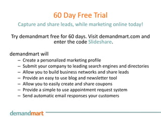 60 Day Free Trial
   Capture and share leads, while marketing online today!

Try demandmart free for 60 days. Visit demandmart.com and
                 enter the code Slideshare.

demandmart will
   –   Create a personalized marketing profile
   –   Submit your company to leading search engines and directories
   –   Allow you to build business networks and share leads
   –   Provide an easy to use blog and newsletter tool
   –   Allow you to easily create and share coupons
   –   Provide a simple to use appointment request system
   –   Send automatic email responses your customers
 