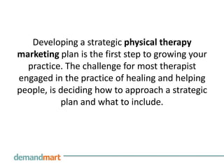 Developing a strategic physical therapy
marketing plan is the first step to growing your
  practice. The challenge for most therapist
engaged in the practice of healing and helping
people, is deciding how to approach a strategic
           plan and what to include.
 