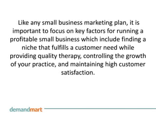 Like any small business marketing plan, it is
 important to focus on key factors for running a
profitable small business which include finding a
    niche that fulfills a customer need while
providing quality therapy, controlling the growth
of your practice, and maintaining high customer
                   satisfaction.
 