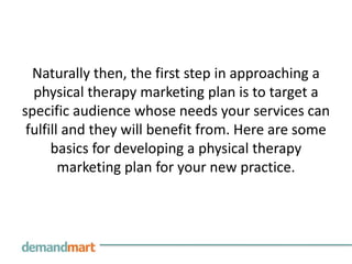 Naturally then, the first step in approaching a
  physical therapy marketing plan is to target a
specific audience whose needs your services can
 fulfill and they will benefit from. Here are some
      basics for developing a physical therapy
        marketing plan for your new practice.
 