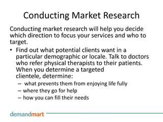 Conducting Market Research
Conducting market research will help you decide
which direction to focus your services and who to
target.
• Find out what potential clients want in a
  particular demographic or locale. Talk to doctors
  who refer physical therapists to their patients.
  When you determine a targeted
  clientele, determine:
  – what prevents them from enjoying life fully
  – where they go for help
  – how you can fill their needs
 