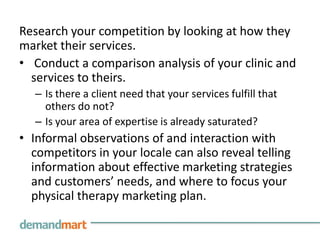 Research your competition by looking at how they
market their services.
• Conduct a comparison analysis of your clinic and
  services to theirs.
   – Is there a client need that your services fulfill that
     others do not?
   – Is your area of expertise is already saturated?
• Informal observations of and interaction with
  competitors in your locale can also reveal telling
  information about effective marketing strategies
  and customers’ needs, and where to focus your
  physical therapy marketing plan.
 