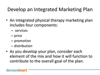 Develop an Integrated Marketing Plan
• An integrated physical therapy marketing plan
  includes four components:
  – services
  – price
  – promotion
  – distribution
• As you develop your plan, consider each
  element of the mix and how it will function to
  contribute to the overall goal of the plan.
 