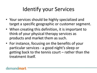 Identify your Services
• Your services should be highly specialized and
  target a specific geographic or customer segment.
• When creating this definition, it is important to
  think of your physical therapy services as
  products and market them as such.
• For instance, focusing on the benefits of your
  particular services - a good night’s sleep or
  getting back to the tennis court – rather than the
  treatment itself.
 