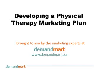 Developing a Physical
Therapy Marketing Plan


 Brought to you by the marketing experts at

          www.demandmart.com
 