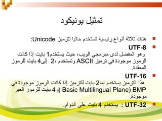 ‫يونيكود‬ ‫تمثيل‬
‫لترميز‬ ‫حاليا‬ ‫تستخدم‬ ‫رئيسية‬ ‫أنواع‬ ‫رثلرثة‬ ‫هناك‬Unicode:
UTF-8
‫يستخدم‬ ‫حيث‬ ،‫الويب‬ ‫مبرمجي‬ ‫لدى‬ ‫المفضل‬ ‫وهو‬1‫كانت‬ ‫إذا‬ ‫بايت‬
‫ترميز‬ ‫في‬ ‫موجودة‬ ‫الرموز‬ASCII، ‫وتستخدم‬2‫إلى‬4‫للرموز‬ ‫بايت‬
‫المعقدة‬.
UTF-16
‫إما‬ ‫يستخدم‬ ‫الترميز‬ ‫هذا‬2‫في‬ ‫موجودة‬ ‫الرموز‬ ‫كانت‬ ‫إذا‬ ‫للترميز‬ ‫بايت‬
Basic Multilingual Plane) BMP)‫و‬4‫الغير‬ ‫للرموز‬ ‫بايت‬
‫موجودة‬.
UTF-32:‫يستخدم‬4‫الدوام‬ ‫على‬ ‫بايت‬.
 