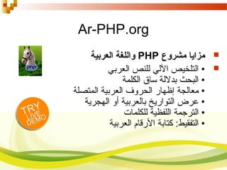 Ar-PHP.org
‫مشروع‬ ‫مزايا‬PHP‫العربية‬ ‫واللغة‬
‫العربي‬ ‫للنص‬ ‫اللي‬ ‫التلخيص‬ •
‫الكلمة‬ ‫ساق‬ ‫بدللة‬ ‫البحث‬ •
‫المتصلة‬ ‫العربية‬ ‫الحروف‬ ‫إظهار‬ ‫معالجة‬ •
‫الهجرية‬ ‫أو‬ ‫بالعربية‬ ‫التواريخ‬ ‫عرض‬ •
‫للكلمات‬ ‫اللفظية‬ ‫الترجمة‬ •
‫العربية‬ ‫الرقام‬ ‫كتابة‬ :‫التفقيط‬ •
 