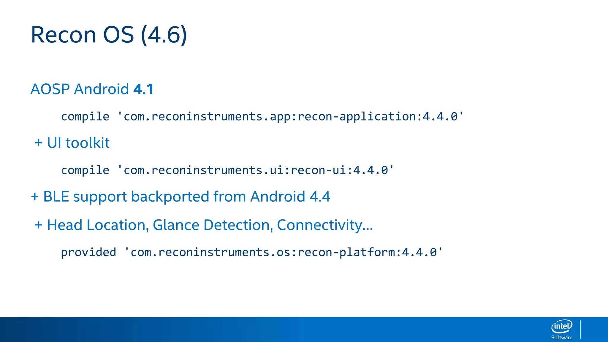 Recon OS (4.6)
AOSP Android 4.1
compile 'com.reconinstruments.app:recon-application:4.4.0'
+ UI toolkit
compile 'com.reconinstruments.ui:recon-ui:4.4.0'
+ BLE support backported from Android 4.4
+ Head Location, Glance Detection, Connectivity…
provided 'com.reconinstruments.os:recon-platform:4.4.0'
 