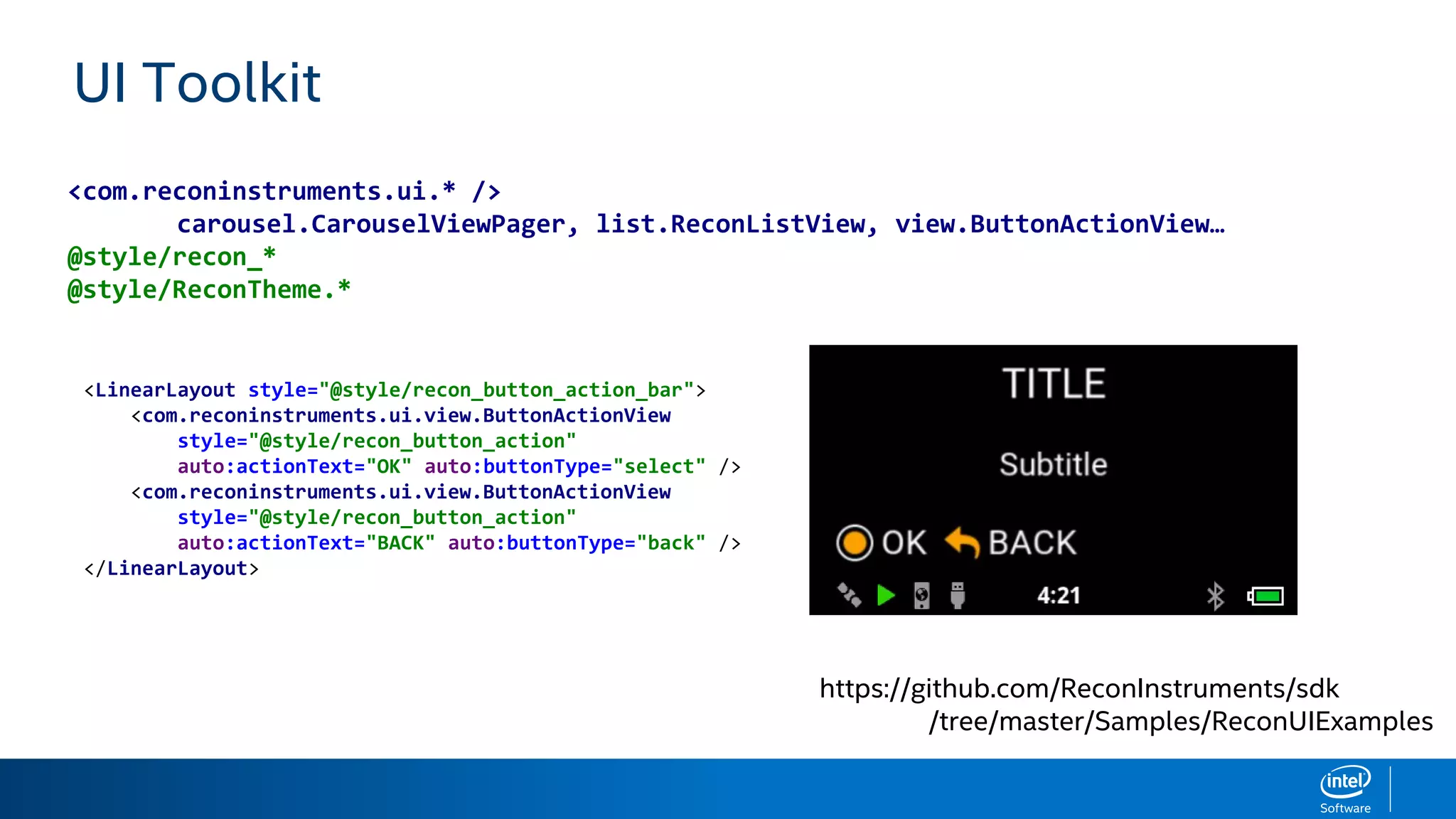 UI Toolkit
https://github.com/ReconInstruments/sdk
/tree/master/Samples/ReconUIExamples
<com.reconinstruments.ui.* />
carousel.CarouselViewPager, list.ReconListView, view.ButtonActionView…
@style/recon_*
@style/ReconTheme.*
<LinearLayout style="@style/recon_button_action_bar">
<com.reconinstruments.ui.view.ButtonActionView
style="@style/recon_button_action"
auto:actionText="OK" auto:buttonType="select" />
<com.reconinstruments.ui.view.ButtonActionView
style="@style/recon_button_action"
auto:actionText="BACK" auto:buttonType="back" />
</LinearLayout>
 