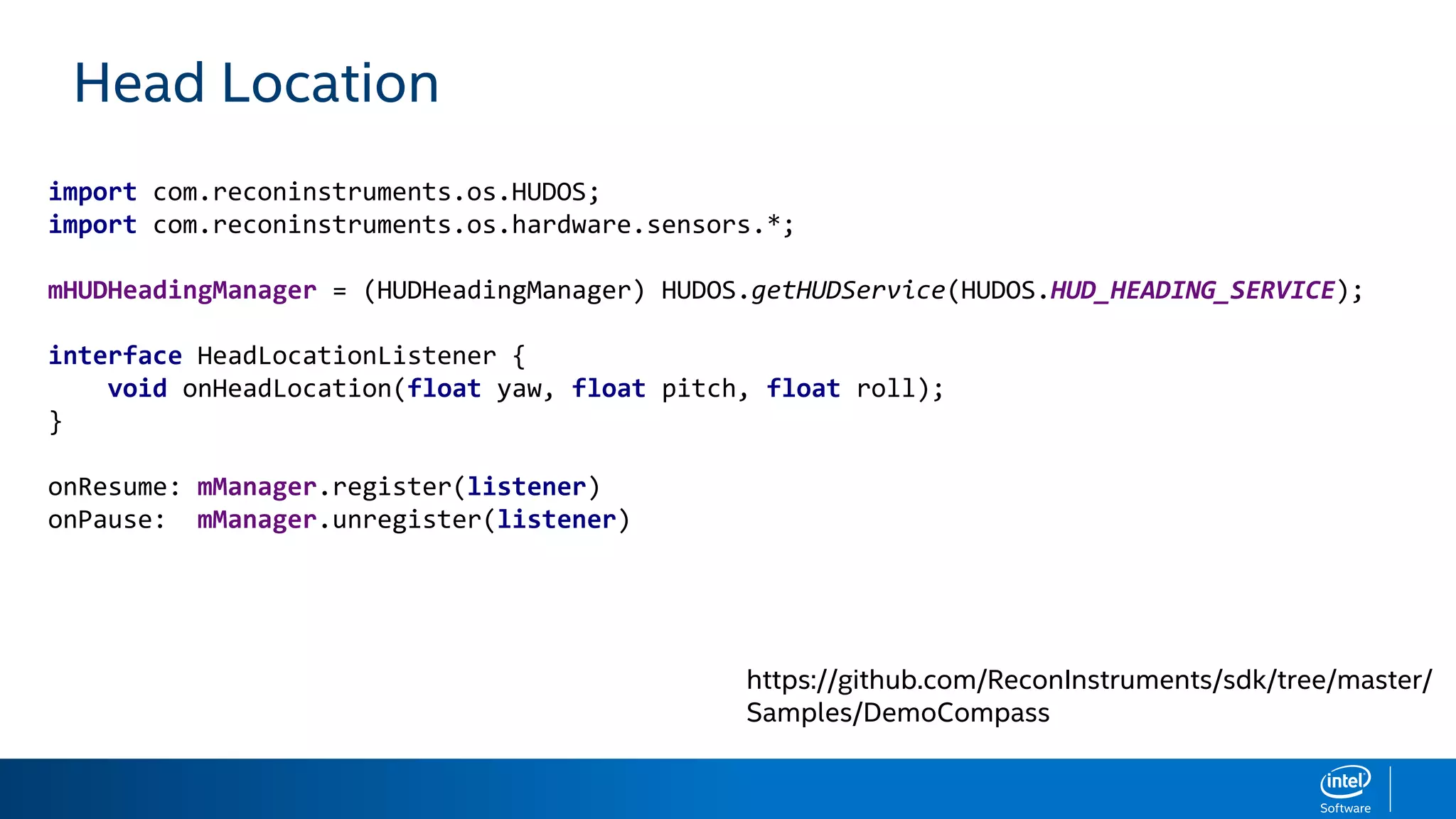 Head Location
import com.reconinstruments.os.HUDOS;
import com.reconinstruments.os.hardware.sensors.*;
mHUDHeadingManager = (HUDHeadingManager) HUDOS.getHUDService(HUDOS.HUD_HEADING_SERVICE);
interface HeadLocationListener {
void onHeadLocation(float yaw, float pitch, float roll);
}
onResume: mManager.register(listener)
onPause: mManager.unregister(listener)
https://github.com/ReconInstruments/sdk/tree/master/
Samples/DemoCompass
 