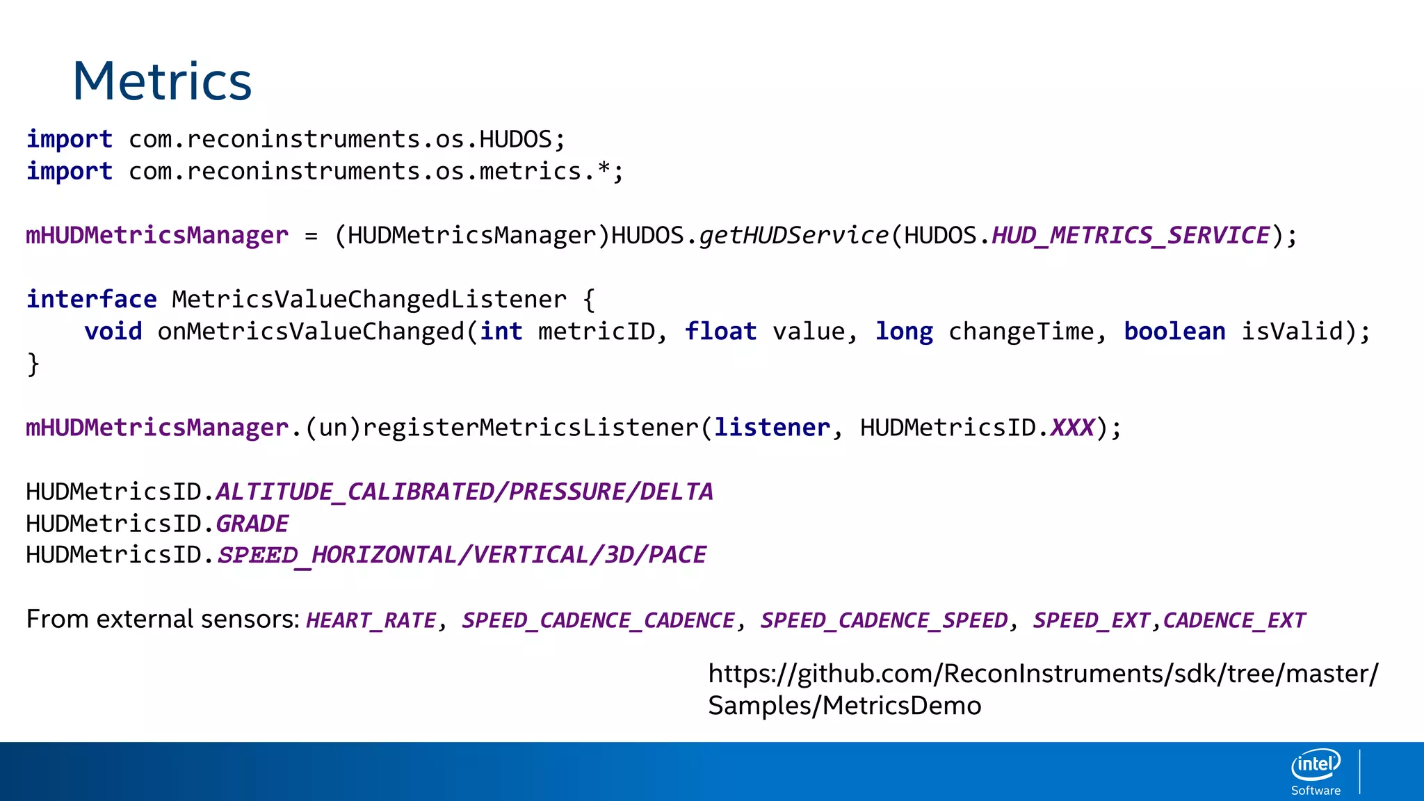 Metrics
import com.reconinstruments.os.HUDOS;
import com.reconinstruments.os.metrics.*;
mHUDMetricsManager = (HUDMetricsManager)HUDOS.getHUDService(HUDOS.HUD_METRICS_SERVICE);
interface MetricsValueChangedListener {
void onMetricsValueChanged(int metricID, float value, long changeTime, boolean isValid);
}
mHUDMetricsManager.(un)registerMetricsListener(listener, HUDMetricsID.XXX);
HUDMetricsID.ALTITUDE_CALIBRATED/PRESSURE/DELTA
HUDMetricsID.GRADE
HUDMetricsID.SPEED_HORIZONTAL/VERTICAL/3D/PACE
From external sensors: HEART_RATE, SPEED_CADENCE_CADENCE, SPEED_CADENCE_SPEED, SPEED_EXT,CADENCE_EXT
https://github.com/ReconInstruments/sdk/tree/master/
Samples/MetricsDemo
 