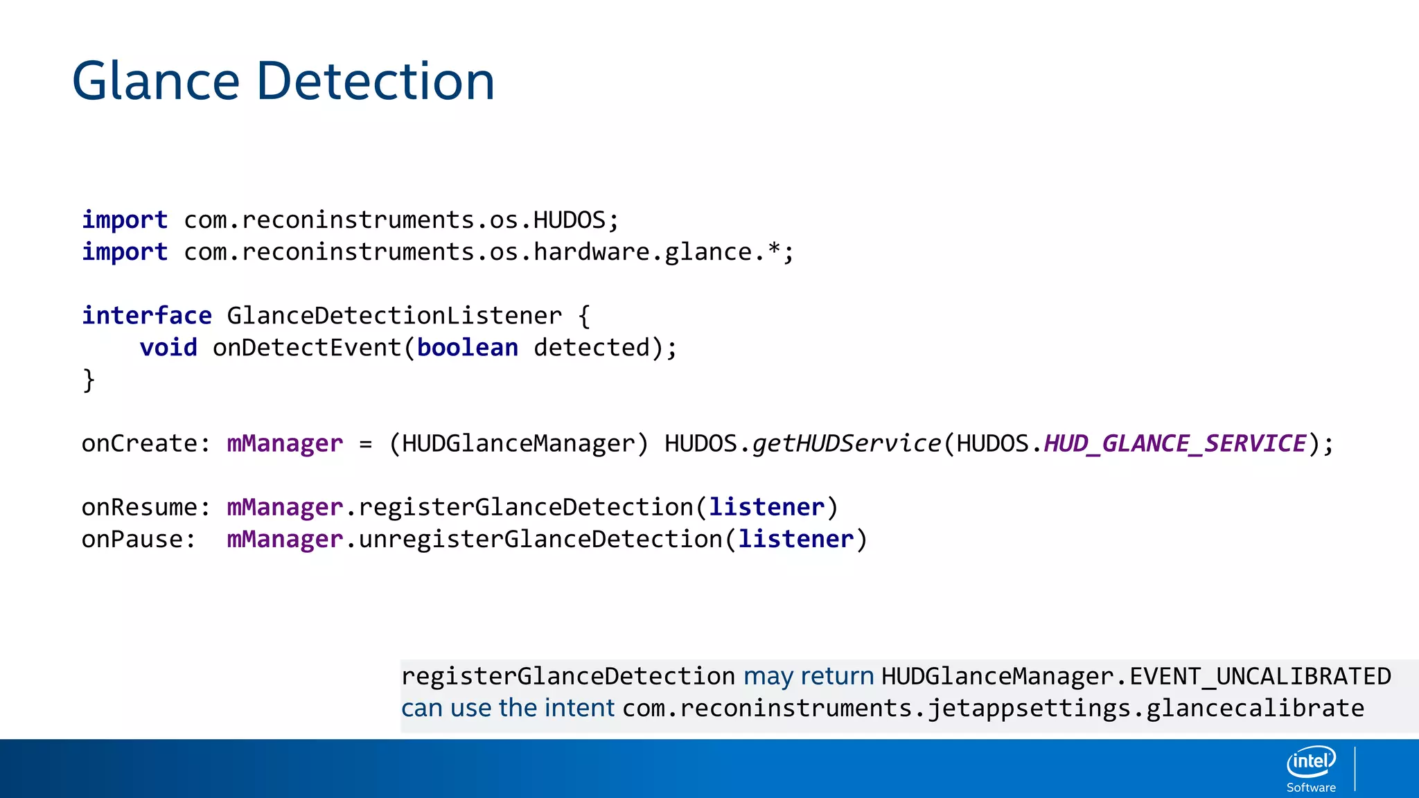Glance Detection
import com.reconinstruments.os.HUDOS;
import com.reconinstruments.os.hardware.glance.*;
interface GlanceDetectionListener {
void onDetectEvent(boolean detected);
}
onCreate: mManager = (HUDGlanceManager) HUDOS.getHUDService(HUDOS.HUD_GLANCE_SERVICE);
onResume: mManager.registerGlanceDetection(listener)
onPause: mManager.unregisterGlanceDetection(listener)
registerGlanceDetection may return HUDGlanceManager.EVENT_UNCALIBRATED
can use the intent com.reconinstruments.jetappsettings.glancecalibrate
 