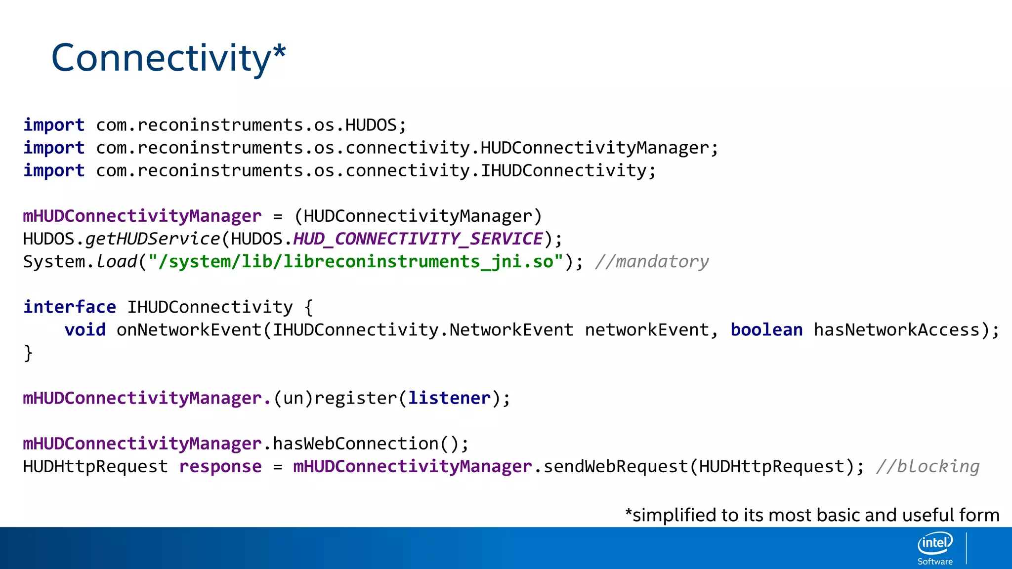 Connectivity*
import com.reconinstruments.os.HUDOS;
import com.reconinstruments.os.connectivity.HUDConnectivityManager;
import com.reconinstruments.os.connectivity.IHUDConnectivity;
mHUDConnectivityManager = (HUDConnectivityManager)
HUDOS.getHUDService(HUDOS.HUD_CONNECTIVITY_SERVICE);
System.load("/system/lib/libreconinstruments_jni.so"); //mandatory
interface IHUDConnectivity {
void onNetworkEvent(IHUDConnectivity.NetworkEvent networkEvent, boolean hasNetworkAccess);
}
mHUDConnectivityManager.(un)register(listener);
mHUDConnectivityManager.hasWebConnection();
HUDHttpRequest response = mHUDConnectivityManager.sendWebRequest(HUDHttpRequest); //blocking
*simplified to its most basic and useful form
 